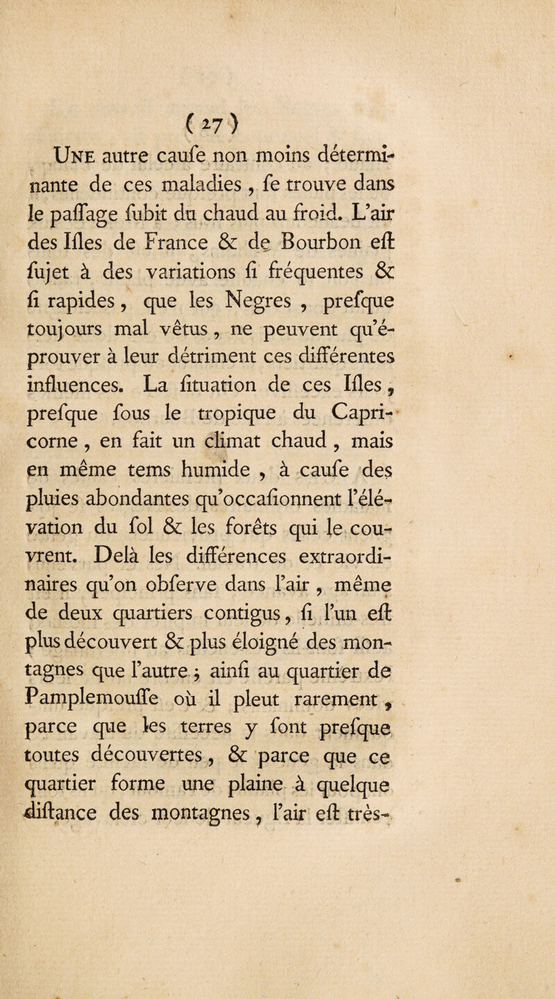 Une autre caufe non moins détermi¬ nante de ces maladies, fe trouve dans le paflage fubit du chaud au froid. L’air des liles de France & de Bourbon efl: fujet à des variations fi fréquentes & fi rapides, que les Negres , prefque toujours mal vêtus , ne peuvent qu’é¬ prouver à leur détriment ces différentes influences. La fituation de ces Ifles, prefque fous le tropique du Capri¬ corne , en fait un climat chaud , mais en même tems humide , à caufe des pluies abondantes qu’occafionnent l’élé¬ vation du fol & les forêts qui le cou¬ vrent. Delà les différences extraordi¬ naires qu’on obferve dans l’air , même de deux quartiers contigus, fi l’un eft plus découvert & plus éloigné des mon¬ tagnes que l’autre \ ainfi au quartier de Pamplemouffe où il pleut rarement f parce que les terres y font prefque toutes découvertes, & parce que ce quartier forme une plaine à quelque diftance des montagnes ? l’air efl: très-