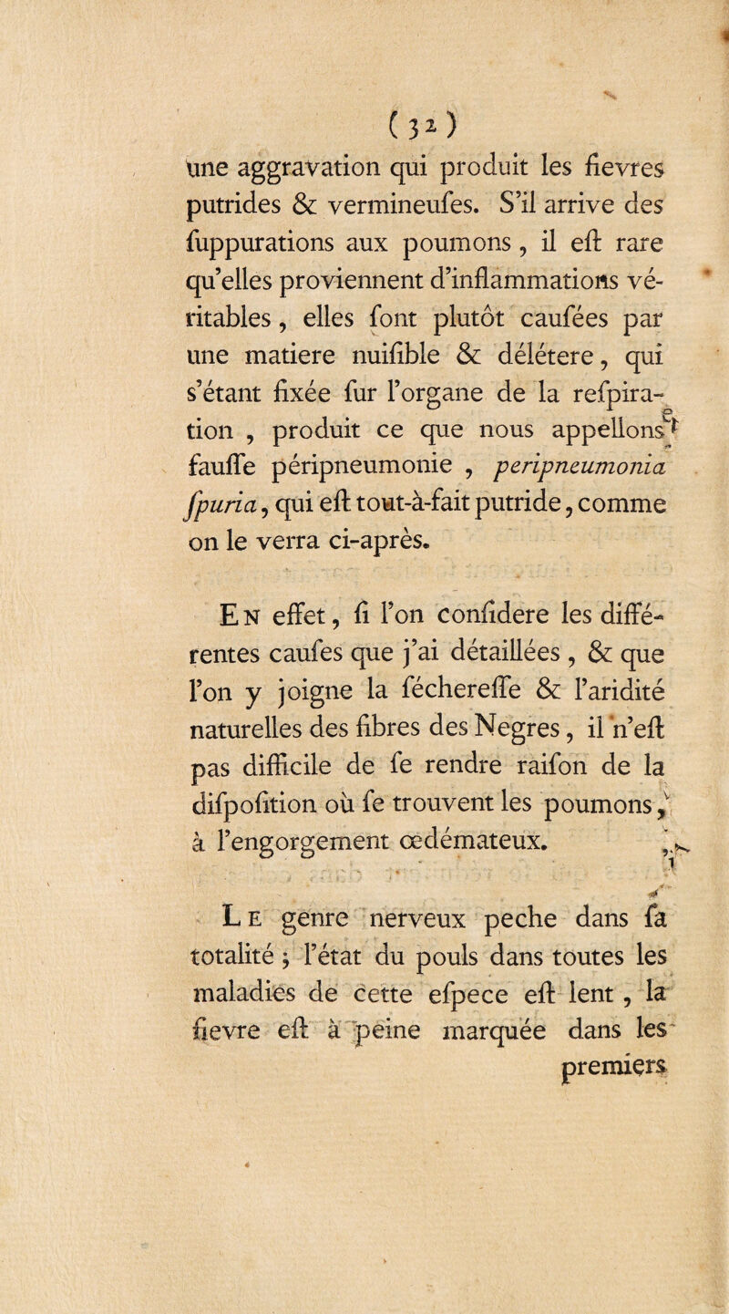 « ( 3 2 ) tme aggravation qui produit les fievres putrides & vermineufes. S’il arrive des fuppurations aux poumons, il eft rare qu’elles proviennent d’inflammations vé¬ ritables , elles font plutôt caufées par une matière nuifible & délétère, qui s’étant fixée fur l’organe de la refpira- tion , produit ce que nous appelions^ faufle péripneumonie , peripncumonia fpuria, qui eft; tout-à-fait putride , comme on le verra ci-après. En effet, fi l’on confîdere les diffé¬ rentes caufes que j’ai détaillées , & que l’on y joigne la fécherefle & l’aridité naturelles des fibres des Negres, il n’eft pas difficile de fe rendre raifon de la difpofition où fe trouvent les poumons à l’engorgement œdémateux. L e genre nerveux peche dans fa totalité j l’état du pouls dans toutes les maladies de cette efpece eft lent , la fievre eft à peine marquée dans les premiers