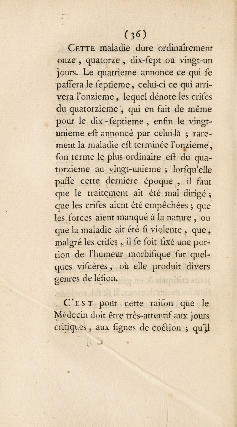 (3<0 Cette maladie dure ordinairement onze , quatorze ? dix-fept ou vingt-un jours. Le quatrième annonce ce qui fe pafiera le feptieme, celui-ci ce qui arri¬ vera Fonzieme, lequel dénote les crifes du quatorzième ? qui en fait de même pour le dix - feptieme , enfin le vingt- unieme eft annoncé par celui-là ; rare¬ ment la maladie eft terminée Fonzieme, i 7 fon terme le plus ordinaire eft du qua¬ torzième au vingt-unieme ; lorfqu’elle pafie cette derniere époque ? il faut que le traitement ait été mal dirigé ; que les crifes aient été empêchées ; que les forces aient manqué à la nature , ou que la maladie ait été fi violente , que, malgré les crifes, il fe foit fixé une por¬ tion de l’humeur morbifique fur quel¬ ques vifcères, où elle produit divers genres de léfiom V C’est pour cette raifon que le Médecin doit être très-attentif aux jours critiques, aux fignes de coérion j qu’il