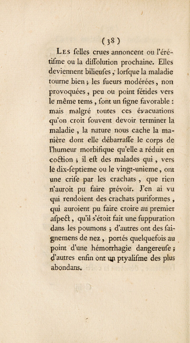 Les Telles crues annoncent ou Féré- tifme ou la difTolution prochaine. Elles deviennent bilieufes ; lorfque la maladie tourne bien * les Tueurs modérées, non provoquées, peu ou point fétides vers le même tems , Tont un ligne Tavorable : mais malgré toutes ces évacuations qu’on croit Touvent devoir terminer la maladie , la nature nous cache la ma¬ nière dont elle débarrafle le corps de l’humeur morbifique qu’elle a réduit en coftion j il efl: des malades qui, vers le dix-Teptieme ou le vingt-unieme, ont une criTe par les crachats , que rien n’auroit pu Taire prévoir. J’en ai vu qui rendoient des crachats puriTormes , qui auroient pu Taire croire au premier afpeft ? qu’il s’étoit Tait une Tuppuration dans les poumons ; d’autres ont des Tai- gnemens de nez , portés quelqueTois au point d’une hémorrhagie dangereuTe ; d’autres enfin ont uji ptyaliTme des plus abondans.