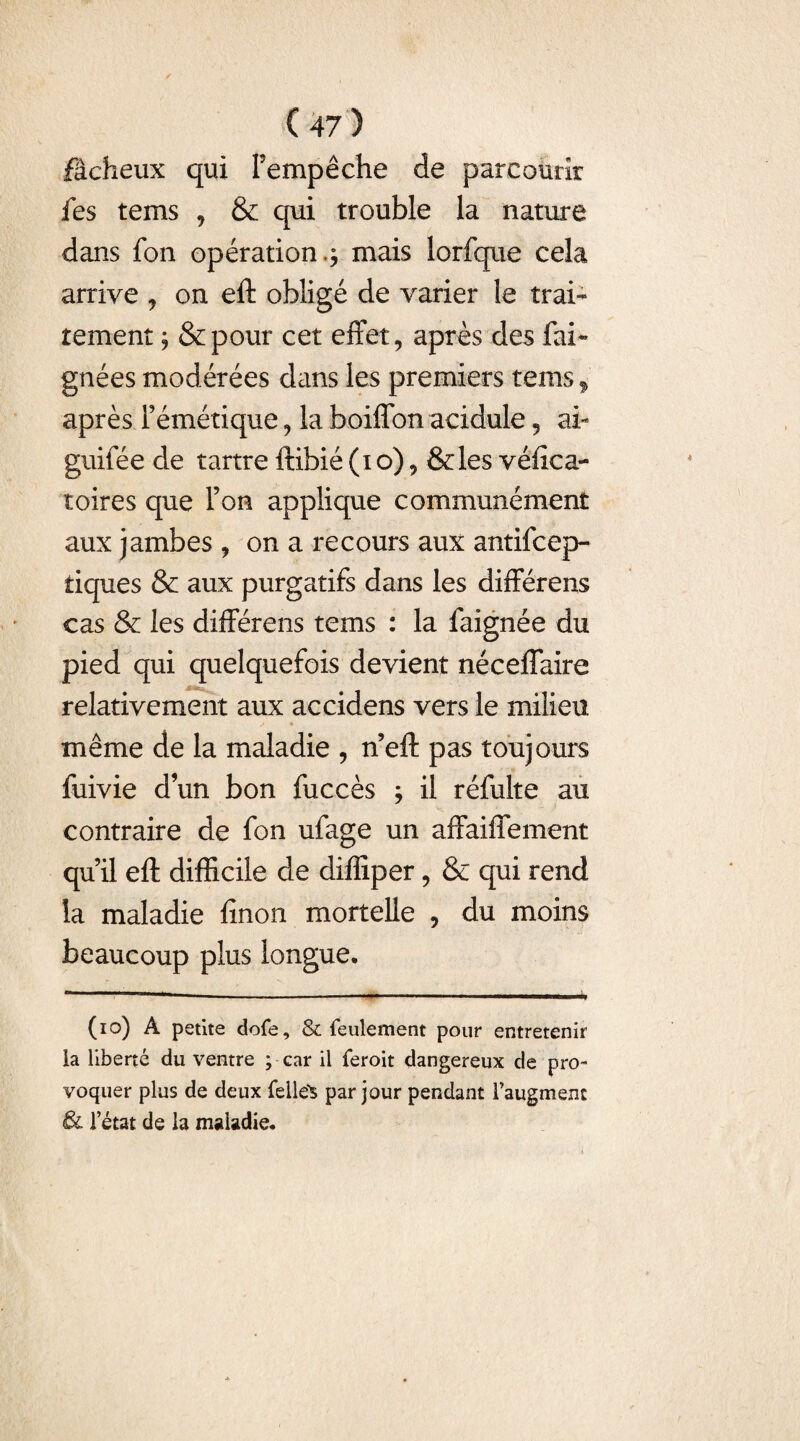 fâcheux qui l'empêche de parcourir fes tems , & qui trouble la nature dans fon opération mais lorfque cela arrive , on eft obligé de varier le trai¬ tement ; &pour cet effet, après des fai* gnées modérées dans les premiers tems f après l’émétique, la boiffon acidulé 9 ai- guifée de tartre ftibié (io), &les véfica- toires que l’on applique communément aux jambes , on a recours aux antisep¬ tiques & aux purgatifs dans les différens cas & les différens tems : la faignée du pied qui quelquefois devient néceffaire relativement aux accidens vers le milieu même de la maladie 9 n’eft pas toujours fuivie dun bon fuccès j il réfulte au contraire de fon ufage un affaiffement qu’il eft difficile de diffiper, & qui rend la maladie finon mortelle , du moins beaucoup plus longue. (io) A petite dofe, & feulement pour entretenir la liberté du ventre ; car il feroit dangereux de pro¬ voquer plus de deux fellë* par jour pendant l’augment Ôl l’état de la maladie.