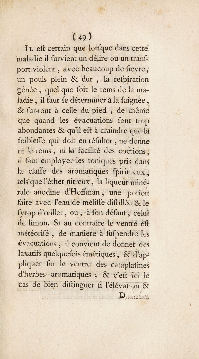 1 l eft certain que lorfque dans cette maladie il furvient un délire ou un tranft port violent, avec beaucoup de fievre, un pouls plein & dur , la refpiration gênée , quel que foit le tems de la ma¬ ladie , il faut fe déterminer à la faignée, & furuiout à celle du pied 5 de même que quand les évacuations font trop abondantes & qu’il eft à craindre que la foibleffe qui doit en réfulter , ne donne ni le tems , ni la facilité des coétions , il faut employer les toniques pris dans la clafie des aromatiques fpiritueux, tels que l’éther nitreux, la liqueur miné¬ rale anodine d’Hoffman , une potion faite avec l’eau de méliffe diftiilée & le fyrop d’œillet, ou, à fon défaut celui de limon. Si au contraire le ventre eft météorifé , de maniéré à fufpendre les évacuations , il convient de donner des laxatifs quelquefois émétiques , & d*ap- pliquer fur le ventre des cataplafmes d’herbes aromatiques ; & c’eft ici le cas de bien diitinguer lî l'élévation &