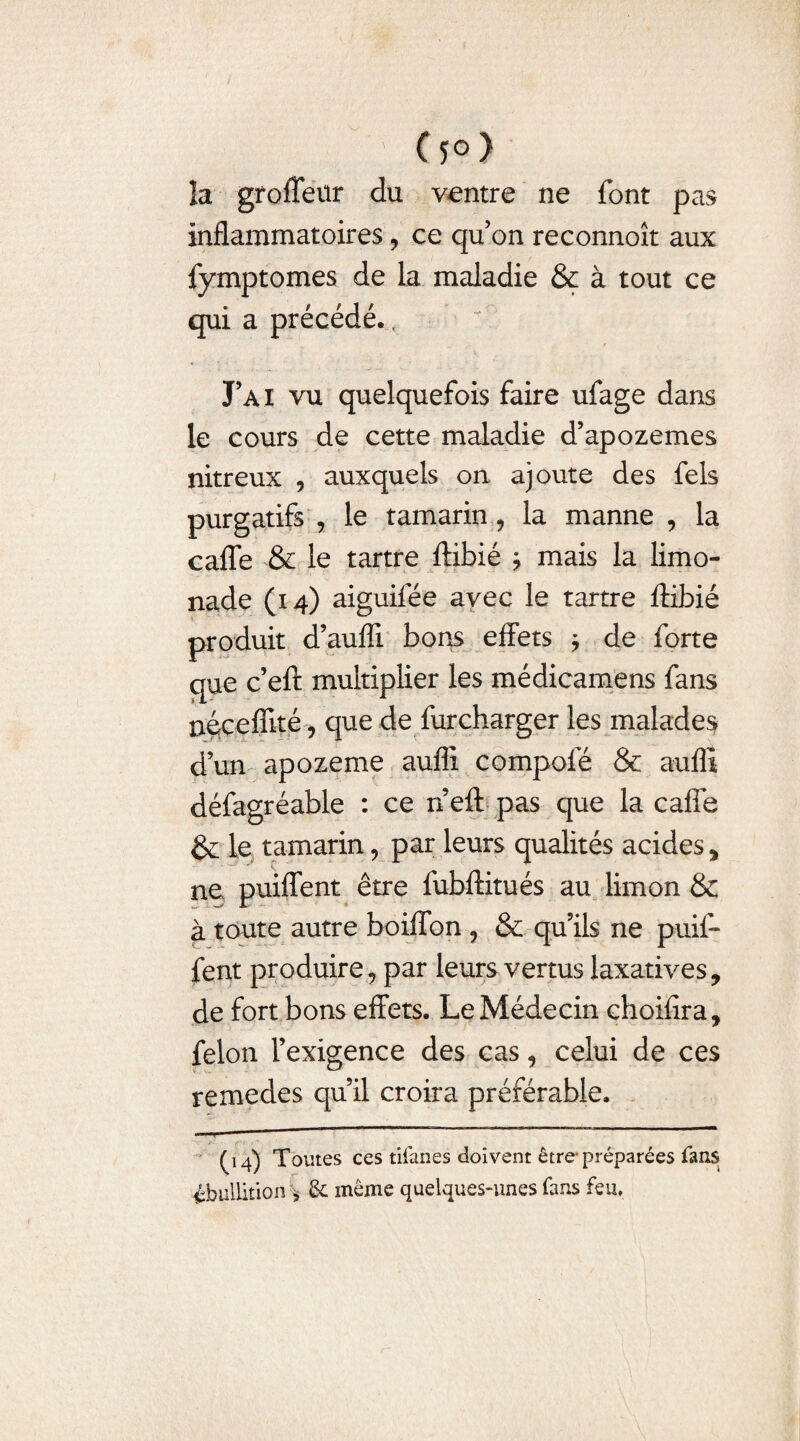 (5°) la groffeur du ventre ne font pas inflammatoires, ce qu’on reconnoît aux fymptomes de la maladie & à tout ce qui a précédé., J AI vu quelquefois faire ufage dans le cours de cette maladie d’apozemes nitreux , auxquels on ajoute des fels purgatifs , le tamarin, la manne , la caffe & le tartre ftibié j mais la limo¬ nade (14) aiguifée avec le tartre ftibié produit d’auffi bons effets * de forte que c’eft multiplier les médicamens fans néceffité , que de furcharger les malades d’un apozeme aufli compofé & auffi défagréable : ce n eft pas que la caffe &; le tamarin, par leurs qualités acides * ne puiffent être fubftitués au limon & à toute autre boiffon , & qu’ils ne puif¬ fent produire ? par leurs vertus laxatives, de fort bons effets. Le Médecin choifira, félon l’exigence des cas, celui de ces remedes qu’il croira préférable. (14) Toutes ces tifanes doivent être-préparées fans ébullition* & même quelques-unes fans feu,