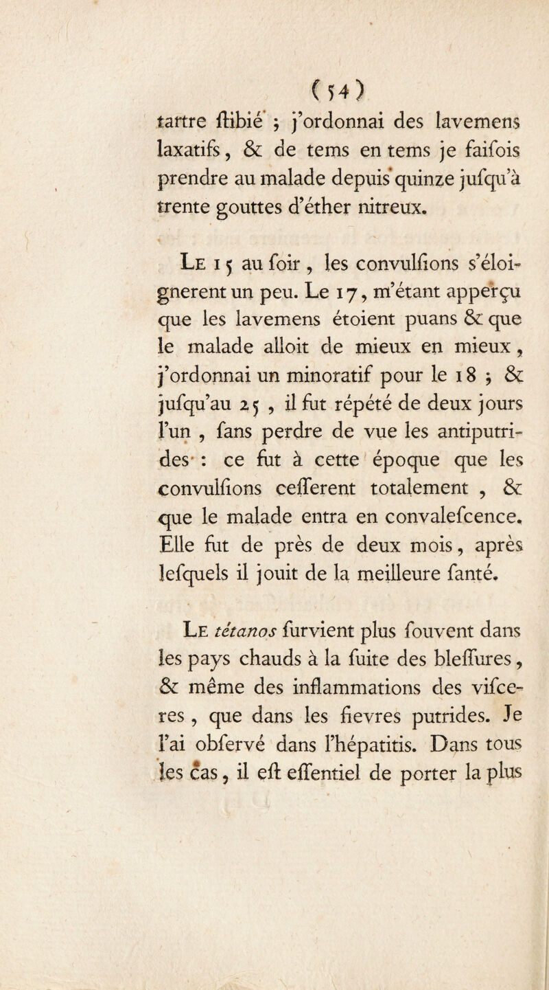 I (54) tartre ftibié ; j’ordonnai des lavemens laxatifs, & de tems en tems je faifois prendre au malade depuis quinze jufqu a trente gouttes d’éther nitreux. Le i 5 au foir , les convulfions s’éloi¬ gnèrent un peu. Le 17, m’étant appef çu que les lavemens étoient puans & que le malade alloit de mieux en mieux, j’ordonnai un minoratif pour le 18 * & jufqu’au 25 , il fut répété de deux jours l’un , fans perdre de vue les antiputri¬ des : ce fiit à cette époque que les convulfions cefferent totalement , & que le malade entra en convalefcence. Elle fut de près de deux mois, après lefquels il jouit de la meilleure fanté. Le tétanos furvient plus fouvent dans les pays chauds à la fuite des bleffures, & même des inflammations des vifce- res, que dans les fievres putrides. Je l’ai obfervé dans l’hépatitis. Dans tous les cas, il eft effentiel de porter la plus