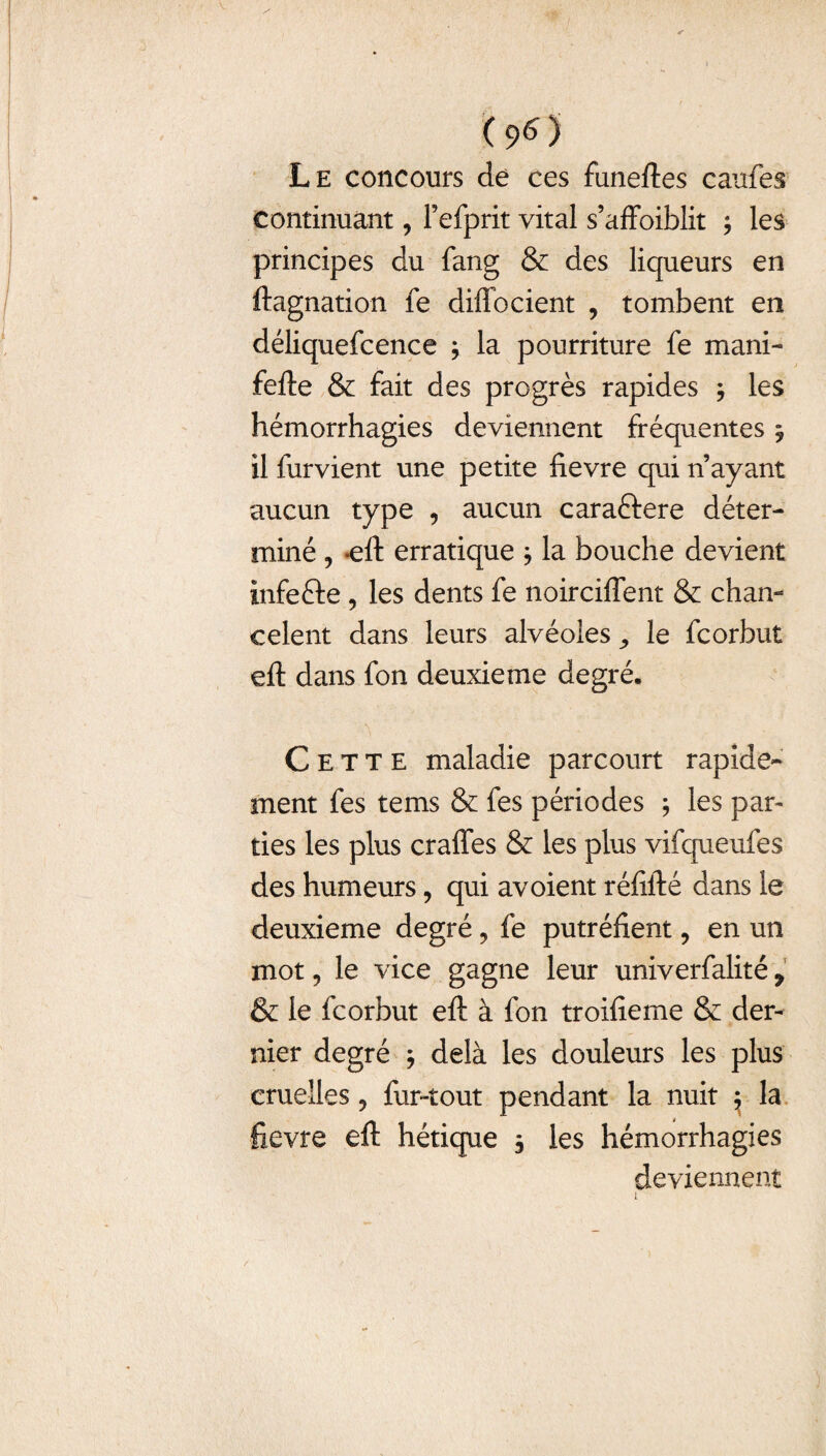 (96) Le concours de ces funeftes caufes continuant, Fefprit vital s’affoiblit ; les principes du fang & des liqueurs en ftagnation fe diffocient , tombent en déliquefcence 3 la pourriture fe mani- fefte & fait des progrès rapides 3 les hémorrhagies deviennent fréquentes 3 il furvient une petite fievre qui n’ayant aucun type , aucun caraftere déter¬ miné ? *eft erratique 3 la bouche devient infefte , les dents fe noirciffent & chan¬ ce lent dans leurs alvéoles ,, le fcorbut eft dans fon deuxieme degré. Cette maladie parcourt rapide¬ ment fes tems & fes périodes ; les par¬ ties les plus craffes & les plus vifqueufes des humeurs, qui avoient réfifté dans le deuxieme degré, fe putréfient, en un mot ? le vice gagne leur univerfalité 9 & le fcorbut eft à fon troifieme & der¬ nier degré ; delà les douleurs les plus cruelles ? fur-tout pendant la nuit ^ la fievre eft hétique 3 les hémorrhagies deviennent