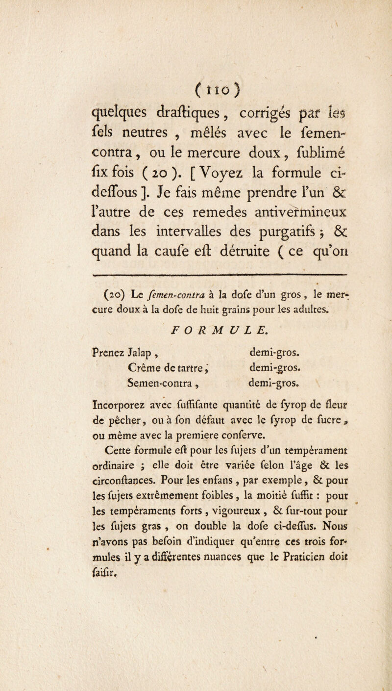 ( i io ) quelques draftiques, corrigés paf ks fels neutres , mêlés avec le femen- contra , ou le mercure doux 9 fublimé fix fois (20). [Voyez la formule ci- deffous ]. Je fais même prendre l’un & l’autre de ces remedes antivermineux dans les intervalles des purgatifs $ & quand la caufe eft détruite ( ce qu’on (20) Le femen-contra à la dofe d’un gros, le mer¬ cure doux à la dofe de huit grains pour les adultes. FORMULE. Prenez Jalap , demi-gros. Crème de tartre, demi-gros. Semen-contra, demi-gros. Incorporez avec fuffifante quantité de fyrop de fleur de pêcher, ou à fon défaut avec le fyrop de fucre* ou même avec la première conferve. Cette formule efl: pour les fujets d’un tempérament ordinaire ; elle doit être variée félon l’âge & les circonftances. Pour les enfans , par exemple, & pour les fujets extrêmement foibles, la moitié fuffit : pour les tempéraments forts , vigoureux , & fur-tout pour les fujets gras , on double la dofe ci-deflus. Nous n’avons pas befoin d’indiquer qu’entre ccs trois for¬ mules il y a différentes nuances que le Praticien doit faifir.