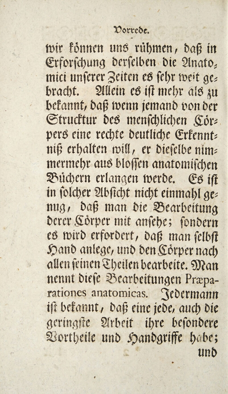 Domfre. mir fomtctt uns rühmen, bap tit €rforfd)ung berfciben bte 2lnato* mtct unferer 'Seiten et> fcl>r voöt qu brad)t. Wein eg ift mcl>r alb p hetannt, bap mettn jemanb non ber ©trueftur beg menfeblidxn gor* perg eine rechte beutlid)e <£thnnU ntp erhalten mW, er btefdbe ntm- mermebr aug Hoffen anatomtfeben Suchern erlangen merbe, €g ift in toller 2lbpcbt mc^t einmal ge* nug, bap man bte Bearbeitung berer gorper mit anfebe; fonbern eg ttnrb erforberf/ bap man felbfi #anb anlege, unb bengorpernaef) allen feinen feilen bearbeite. 9ftan nennt btefe Bearbeitungen Prapa- rationcs anatomicas. J^ftttann ift befannt, bap eine jebe, aucb bie gertngfte Arbeit ihre befonbere §Bortl)eile unb jpanbgriffe l> be; unb