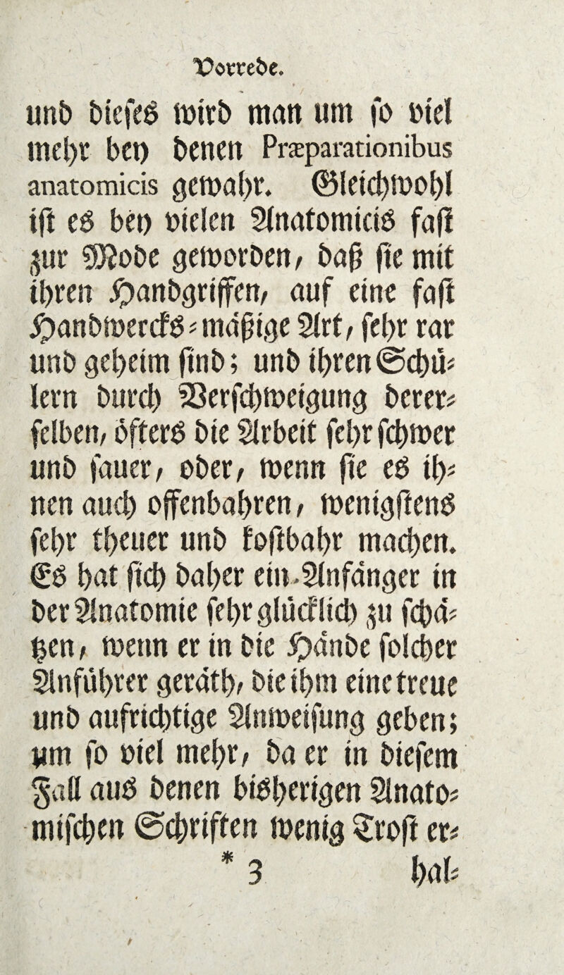 ■ , < * unb btefeS tmrb matt um fo otel mtljl bet) bettett Pneparationibus anatomicis getoabr* ®letcbt00bl tft eO bet) otcfen 2tnatomtciO faß ^ur 0D2obe gemorben, baß fte mit tbren ^anbgrtffen, auf eine faß #anbn>ercfO*mdßtge 2lrt, fe(>r rar unb geheim ftnb; unb tbren @cbm lern bttrd) 23erfcbmetgung berer* fdben, öftere bie Arbeit febr fcbmer unb fauer/ ober/ menn ße e3 ifc nen and) offenbaren, mentgßenS febr tbeuer unb foftbabr mad)em €0 bat ftcb baber ein>2lnfanger in ber Anatomie febrglüctlid) p fcba- ^en; toettn er in bte pdnbc foicber 5lnfül>rer gerate bieibrn eine treue unb aufrichtige ^Inmeifung geben; um fo otel mebrr ba er in btefem §aö auO benen biobertgen 5inato* mtfcbeit (Schriften mentg Stoß er*