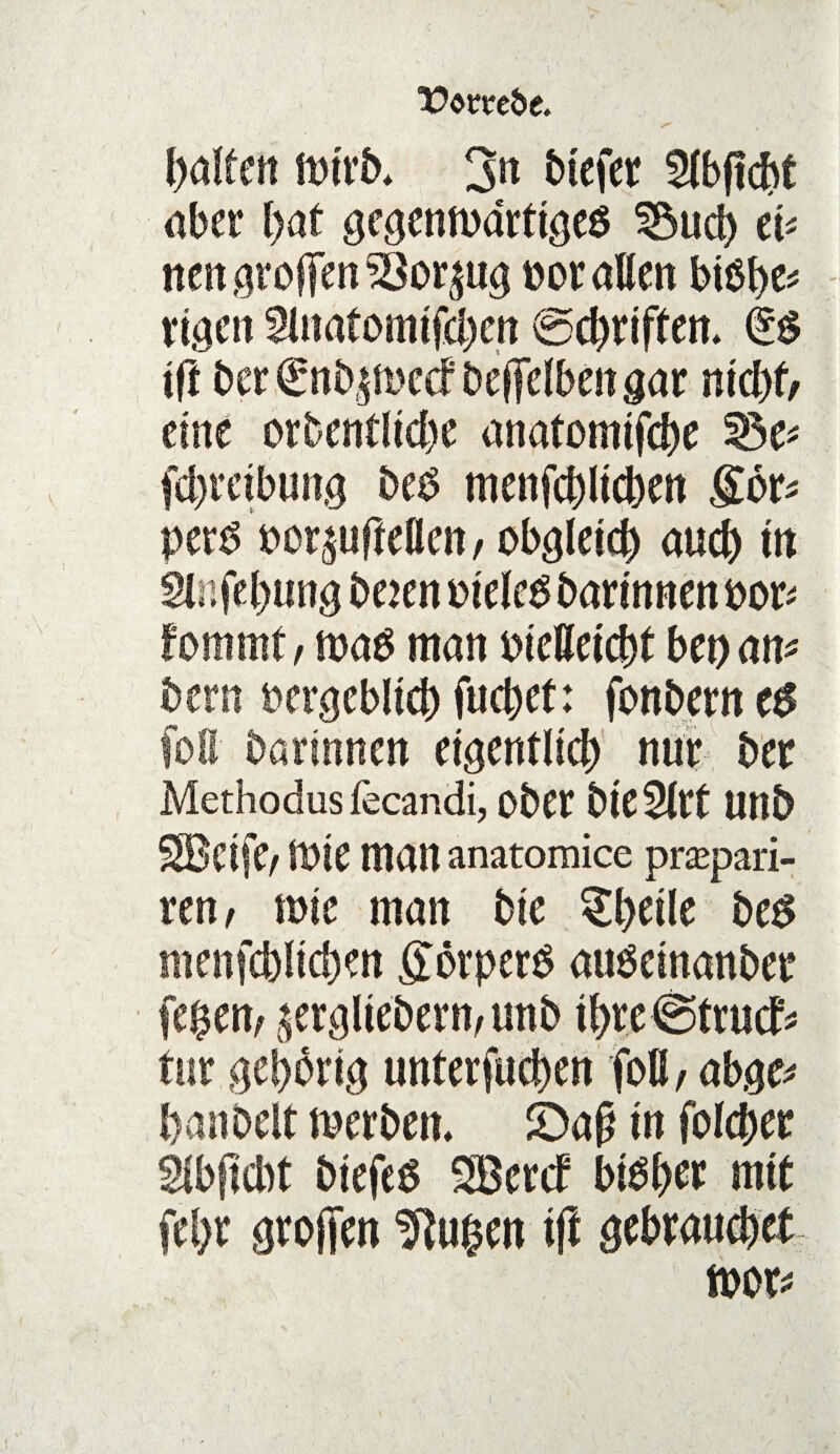 öm*eöe. v' , galten mtrb* 3« btefer ^(bfic&t aber Ijat gegenwärtiges 35ucb ei* nengroflfen^öor^ug ooraEen btöbe* eigen SEnatomtfcben ©ebriften* k$ tft ber€nbjn>e<f Dcffelbeitgar nid#, eine orbentlicbe anatomifebe 33e* febretbung beS menfcbltcben gor* pers oor^ufteflen, obgleich auch m «Enfebung beien oieles barinnen boxt fommtf m$ man PieEeicbt bet) an* bern rergeblicb fuebet: fonberneS foE darinnen eigentlich nur der Methodusfecandi, ober bieSErt Utlb SBeife, töte man anatomice prapari- ren, wie man bie §bdle bes menfcbltcben görpetS auSeinanber fegen, £ergliebern,tmb ibr.e@tru<f* tur gehörig unterfueben foß, abgc* banbeit werben, £)ap in folcber Slbftcbt biefeS SBercf bisher mit fel>r grollen Gingen ift gebrauchet