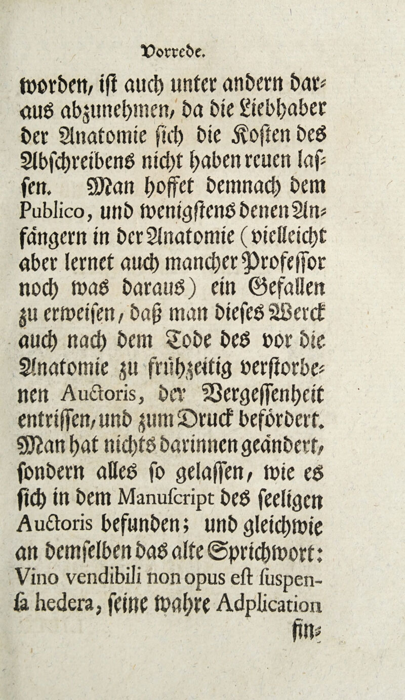 footbett/ ift auch unter anbern bar* au$ übernehmen, ba bte Liebhaber ber Anatomie ftch bte Soften be$ Slbfchretbcn^ nicht haben reuen laf* fern $ftan hoffet bemnach bem Pablico, unb ft>em<tffen3 betten 2ln* fdngern in berSlnafomte (bteifeicht aber lernet auch mancher ^rofeffot noch mad baraus) etn ju ermeifen, bag man btefeö SBetcf auch nach bem ^obe be$ bor bte Anatomie ju frühptiö oerflorbe* nen Au&oris, bev SSergeffenhdt entrtffett/unb pmtörud beforbert ^ftanhat ntchtb barmnen aednbert, fonbern attet? fo geladen, tote c$ fiel) tn bem Manufcript be$ feeltgcn Auteis befunben; unb gleichwie an bemfelben ba$ alte @prichmort: Vino vendibili non opus eft fuspen- & hedera, feine Wahre Adplication fin?