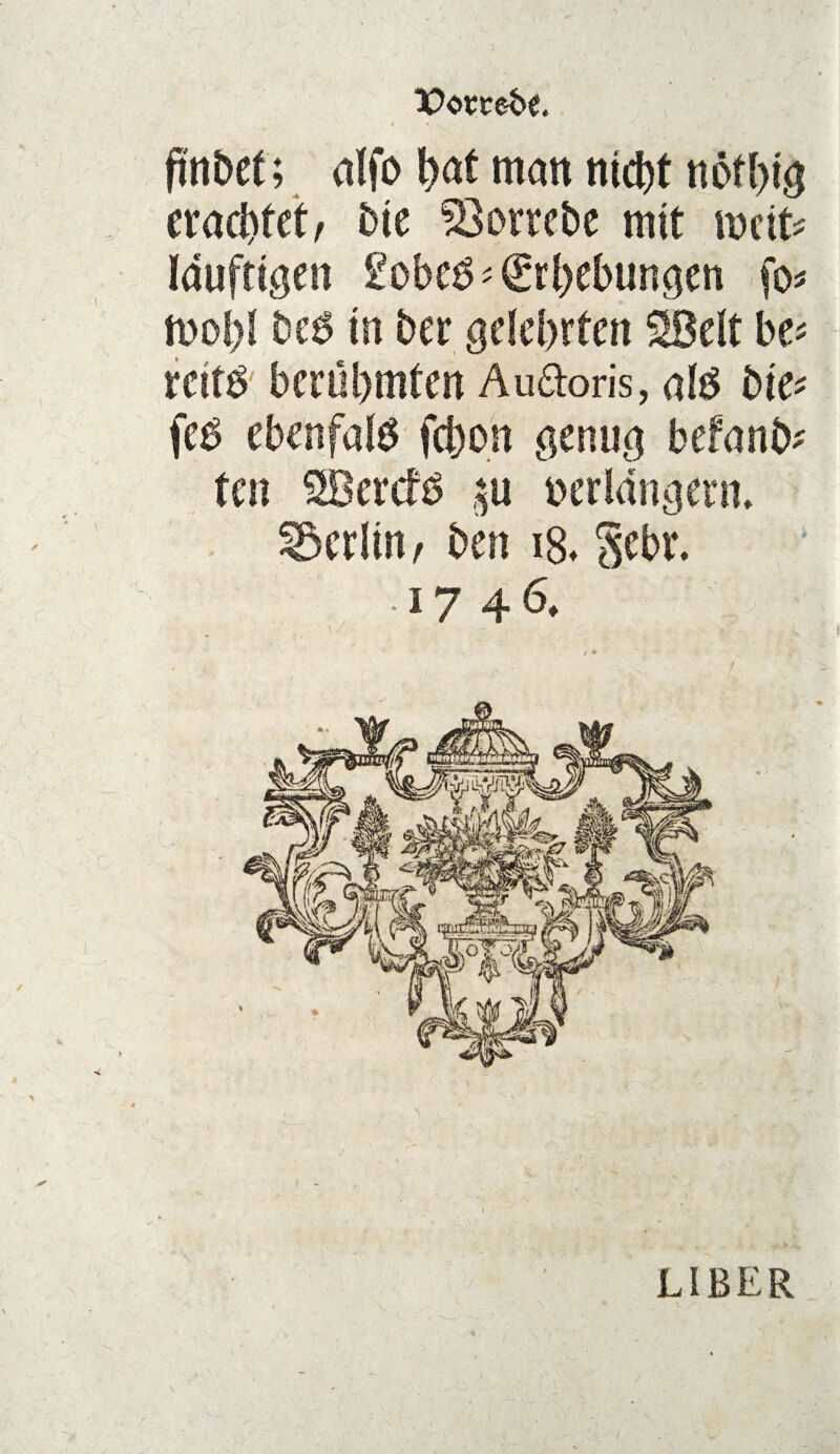 Vonebt. ftnbet; W matt ntd)t nötbig crad)fet/ bte ^Öottebe mit weit* 9 * mol)! be6 m bet gelehrten SBelt be* rciW berühmten Audoris, afe bte* feb ebcnfalö fct)on genug befand ten SBercfö $u verlängern* Berlin/ ben i8* gebt4. • 17 46.