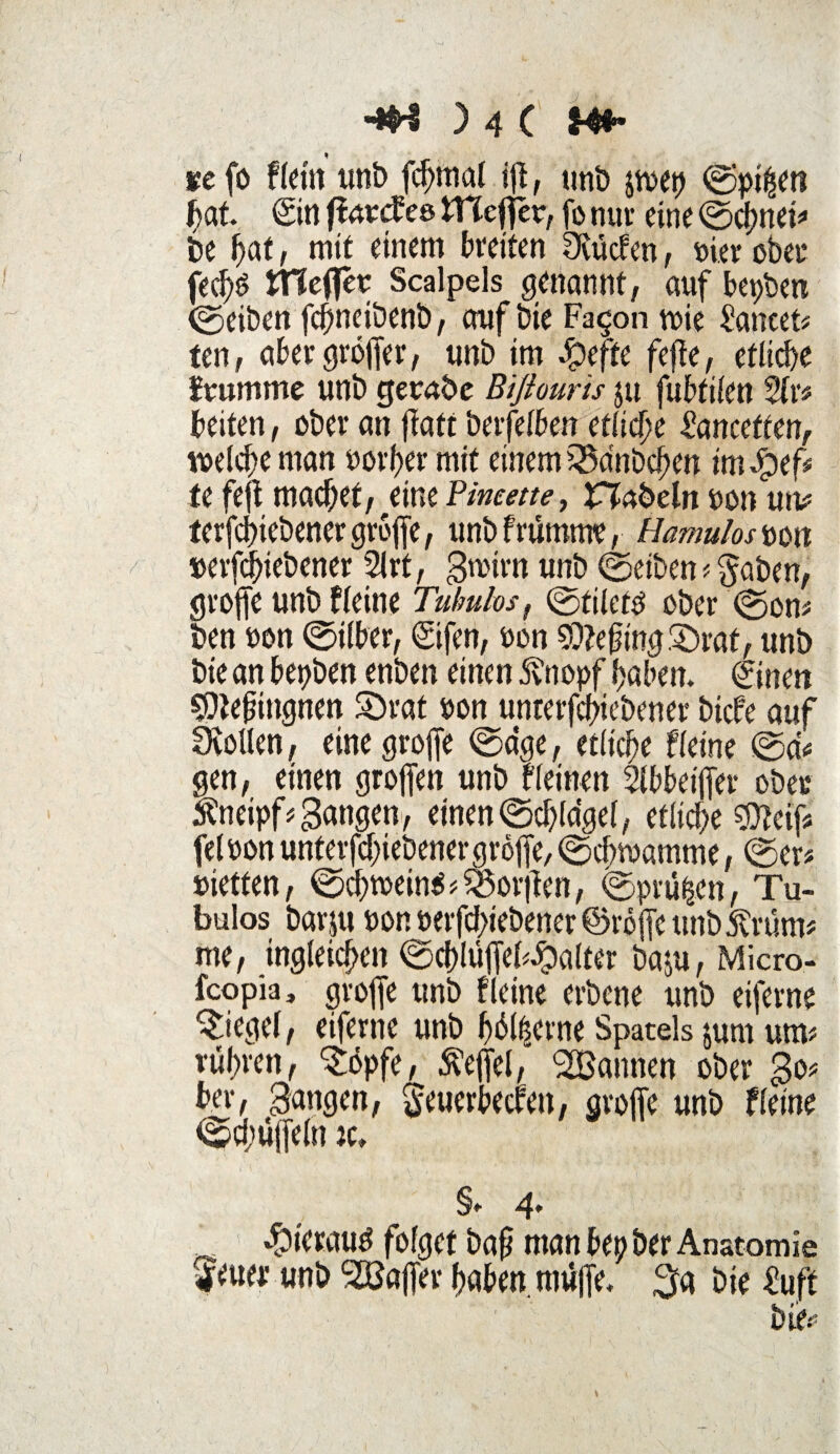 se fo fteilt unb fchmal iß, unb &wep ©pi^en fjat <Siti fiarcf ee tnefter, fo nur eine ©chnei# be fyat, mit einem breiten Siücfen, nier ober fed)£ trieftet Scalpels genannt, auf bepben ©eiben fcfmcibenb, auf bie Fa§on wie £ancet# ten, aber gröffer, unb im dpeffe feftc, etliche fruntme unb getane Biflouris ju fu£>tifen 2fr# beiten, ober an fati berfelben etliche ianceften, welche man oorher mit einem iSa'nbchen im dpef# fe fejt machet, eine Fineette, abein non un# terfchiebenergrojfe, unbfrümme, Hamulostm »erfchiebener 2lrt, gtoirn unb ©eiben # $aben, groffe unb fleine Tuhulos, ©tilet$ ober ©on# ben »on ©ilber, ©fen, »on 9)?eftng£)rat, unb bie an bepben enben einen 5vnopf haben. ©nen sOtefingnen SDrat »on unterfchiebener bicfe auf Dvollen, eine grofie ©dge, etliche fleine ©a# gen, einen grojfen unb fleinen Slbbeiffer ober Äneipf#Sangen, einen©chldgel, etliche $feif# fel»on unterfchiebener gröjfe, ©chroamme, ©er# »ietfen, ©cb»ein$#*öor|len, ©prüfen, Tu- bulos barju non »erfd>iebener ©röjfe unb Ariern# me, ingleichen ©chlüffefdDalter baju, Micro- fcopia, groffe unb fleine erbene unb eifern? Riegel, eiferne unb hb%rne Spatels jum um# rühren, $öpfe, Äefiel, Scannen ober So# ber, Sangen, geuerbecren, gvoffe unb fleine ©chüjfeln iu §» 4* «fbierauö folget baf man bepber Anatomie feuer unb Söajfer haben, muffe. $a bie £uft bie.':