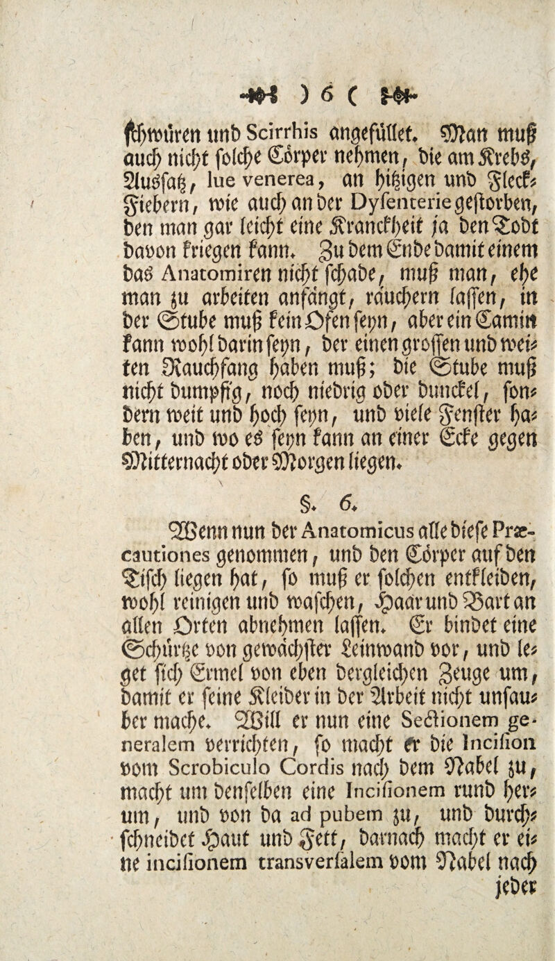 ftyt»üren unb Scirrhis angefüllet. Man muß aud; niclyt fo.ldK (Sorpev nehmen, bie am$reb£, SUräfah, lue venerea, an fji^igerr unb glecf« fiebern, rote aucf;anbei* Dyfenteriegeßorben, ben man gar leicht eine Ärancfheit ja ben^obt baoon friegen fann, $u bem <£nbe bamif einem baö Anatomiren nicht fchabe^ muß man, ehe man ja arbeiten anfangt, räuchern faffcn, in bet* ©tube muß fein Ofen fepn, aber ein Camiit Fann roc^f barinfet?n, bei* einen großen unb mei« fen Dvaudjfang haben muß; bie ©tube muß nicht bumpß'g, noch ntebria ober buncfel, fon« bem meit unb hach fepn, unb Diele $enßer ha« ben, unb rno e$ fepn fann an einer (gebe ^jeejen Mitternacht ober Morgen liefen* \ §. 6. Süßenn nun bei* Anatomicus alle biefe Pr*- cautionesgenommen, unb ben Cörperaufben $ifd> liegen hat, fo muß er folcfen entfleiben, toohl reinigen unb wafchen, Jg)aa‘runb Tartan allen Orten abnehmen laßen. €r binbet eine ©d;uri$e oon gemachter £einroanb »or, unb le« get ftd; <Srme( »on eben begleichen geuge um, bamit er feine Kleiber in ber Arbeit nicht unfau« her mache. (2Bi(l er nun eine Seftionem ge¬ neralem »errichten, fo macht fr bie Incifion »om Scrobicuio Cordis nach bem OFabel ju, macht um benfelben eine Incifionem runb her« um, unb »on ba ad pubem ju, unb burdj« • fchneibef Jpaut unb gett, barnadj macht er ei« ne incifionem transverlalem Dom S^abel nach