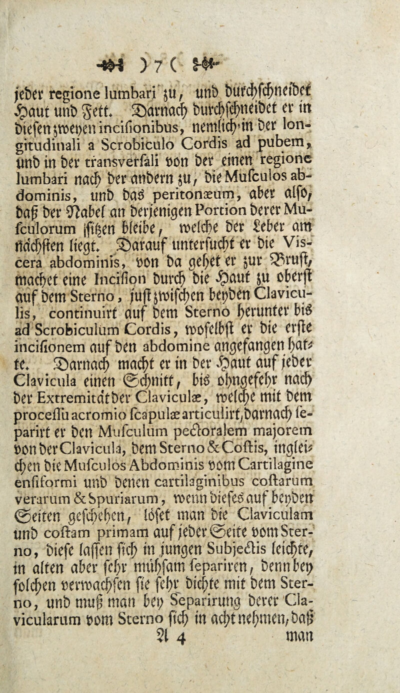 jebet* regione lumbari ju, unb burd)fd)ttetbet $aut unb $ett Södrnadj burcbfcbjidbet er tri biefen piepen incifionibus, nemlich'tn ber lon- gitildinali a Scrobiculo Cordis ad pubem, unb in bet* transverfäli non bet* einen regione lumbari nad) bet* mtbevn $U , bie Mufcuios ab- dominis, unb bag peritonseum, aber alfO, ba{? bet* 9?abel an berjenigen Portion berer Mu- fculorum jft^en bleibe , welche ber £eber am ridchfien liegt darauf unterfud;t er bie Vis- cera abdominis, non ba gehet er Jur 33ruft, machet eine Incifion burch bie *£>auf ju oberjt auf bem Sterno, ;ufl jwifchen bepben Clavicu- lis, conrinuirt auf bem Sterno herunter big ad Scrobiculüm Cordis, wofelbfi et* bie erfie incifionem auf ben abdomine angefangen f)Qtt te. darnach macht er in bet* $aut auf jeber Clavicula einen (Schnitt, big ohngefehr nach ber Extremita'tber Claviculae, voelc^e mit bem procefluacromio fcapulsearticulirf/barnach fe- parirf er ben Mufculum pedoralem majorem UOnberClavicula, bem Sterno & Coftis, ingteü d;en bie Mufcuios Abdominis nom Cartilagine enfiformi unb benen cartilaginibus coftarum verarum & Spuriarum, wenn biefeg auf bepbert ©eiten gefächen, löfet man bie Claviculam unb coftam primam auf jebet* (Seite UOnt Ster¬ no, biefe taffen ffcf) in jungen Subjedis leichte, tn alten aber fchr mühfant fepariren, bennbep folgen nerwachfen ffe feht; bid;fe mit bem Ster¬ no , unb mufj man bei; Separirung berer Cla- vicularum t>om Sterno ffch in ad;t nehmen, baff 514 man