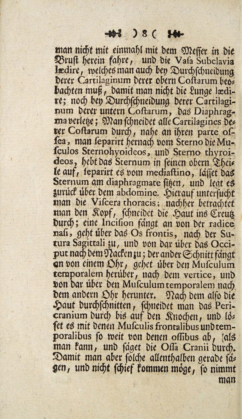 man nicht mit einmal mit bem Keffer in Die 52$l*u(t herein faf)«, unb bie Vafa Subclavia laedirc, melcheö man auch bet) Sburchfchneibung Derer Cartilaginum berer obern Coftarum beo* Dachten rnufj, Damit man nicht bie £unge laedi- ve; noch bet) Söurchfchneibung Derer Cartilagi¬ num Derer untern Coftarum, baö Diaphrag¬ ma »erlebe; 0)?attfcbneibet afleCartilagines De# «er Coftarum Durch / nahe an ihren parte oft fea, matt feparirf hernach Wm Sterno Die Mu- fculos Sternohyoideos, unb Sterno thyroi- deos, hebtba^ Sternum in feinen obern ^hei* le auf, feparirf Cß OOtn mediaftino, ldj]et Do5 Sternum am diaphragmate ft^ett, unb legtet jurücf über Dem abdomine. hierauf unterfucht «tan Die Vifcera thoracis; nachher betrachtet «tan Den Äopf, fdjneibet Die Jpaut inö £reu& burej) ,* eine^ lncifion fangt an von ber radice nah, gehf über ba£ Os frontis, nach ber Su- tura Sagittali ju, unb »Ott Dar über baö Occi- put nach Dem Sftacfcn $u; ber anber ©chnitt fängt «n oon einem Öhr, gehet über Den Mufculum temporalem herüber, nach Dem vertice, unb bon Dar über Den Mufculum temporalem nach bem anbern Öhr herunter. O^ad) Dem alfo bie #aut Durchfchnitten, fd)neibet man bas Peri- cranium Durch bis auf Den Knochen, unb lö* fet eß mit Denen Mufculisfrontalibus unb tem¬ poral ibus fo meif oon Denen offibus ab, [als man fann, unb füget Die Ofla Cranii Durch* 5öamit man aber foiche allenthalben gerabe fä# $en, unb nicht fchief fommen möge, fo nimmt man