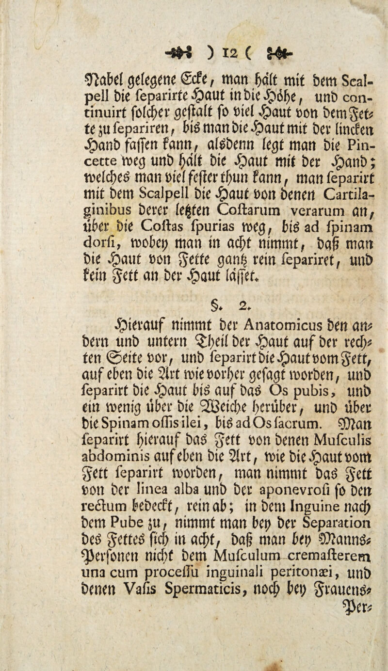 Sftabel getane (Scfe, man hält mit bem Seal- j>ell Die feparirfe $aut in bie epöhe, unb con- tinuirt fcfc^er geftaft fo biel $aut »an bem^et# te ju fepariren big man bie Jpaut mit bcv linden Jjpanb faffen fann, afgbenn fegt man bie Pin- cette weg imb halt bie epaut mit bet: $anb wefcheg man bief fefter ffjun fann, man feparirt mit bem Scalpell bie £aut bon benen Cartila- sinibus befer festen Coftarum verarum an, über bie Coftas fpurias weg, big ad fpinam dorfi, wöbet; man in acht nimmt, baf? man bie v'paut bon $etfe gan| rein fepariret, unb Mn gett an ber epaut fdjjet« §* 2» hierauf nimmt ber Anatomicus ben an# bem unb unfern %l)etl ber #auf auf ber recf)# fen ©eite bor, unb feparirt bie $aut bom $ett, auf eben bie 3irt wie borfter gejagt worben, unb feparirt hierauf big auf baö Os pubis, unb ein wenig über bie Reiche herüber, unb über bie Spinam offis ilei, big ad Os fäcrum. sjftan feparirt hierauf bag $eft bon benen Mufculis abdominis auf eben bie 2frt, wie bie $aut bont $ett feparirt worben, man nimmt bag gett bon ber Iinea alba unb ber aponevroft fo ben redum bebecft, rein ab; in bem Inguine nach bem Pube ju, nimmt man bet) ber Separation beg $etteg ftch in acht, ba§ man bet) ?D?anng# ^erfonen nicht bem Mufculum cremaftererri una cum procelfu inguinali peritonaei, unb benen Vafis Spermaticis, noch bet) §raueng*> ^cr# >4 t