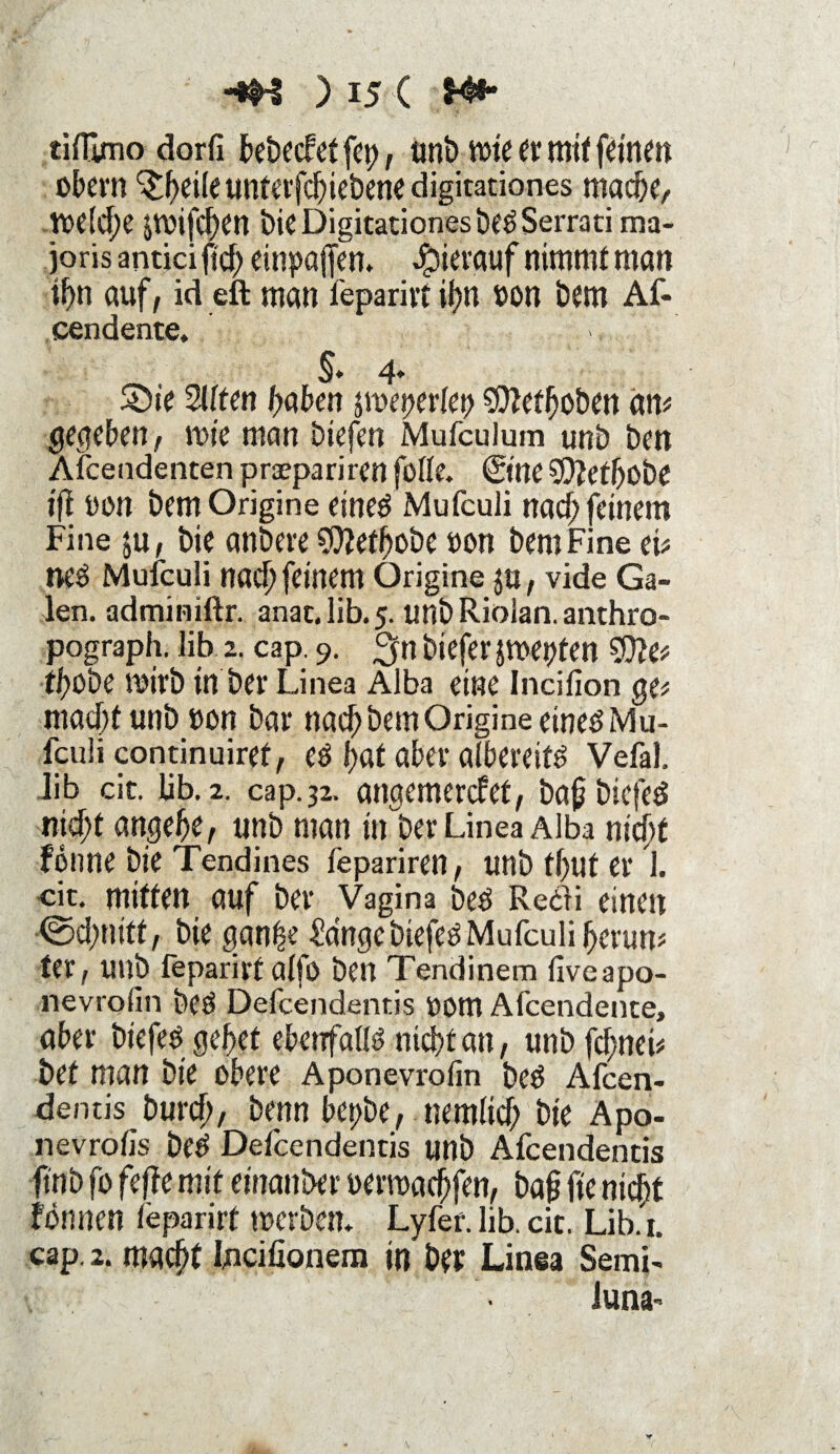 tifEmo dorfi bebecfet fcp, unb tote er mit fernen obevn ^fyeife unterfchiebene digirationes mache, todd;e poifd)en bie Digitationes beö Serrati ma- joris antici ftdf> einpaffen. Jpierauf nimmt man ihn auf, id eft man feparirt ihn oon bem Af- cendente. §♦ 4* ©ie 2i(ten haben jmeperfep SDMhoben am gegeben; wie man biefen Mufculum unb ben Afcendenten prsepariren folfe. ©ne ^efhobe iff oon bem Origine eineö Mufculi nach feinem Fine $u, bie anbere 9ftethobe oon bem Fine eu neö Mufculi nach feinem Origine ja, vide Ga¬ len. adminiftr. anat.lib.5. unbRiolan.anthro- pograph. lib 2. cap. 9. %n biefer jmepten 9)?e* thobe toirb in ber Linea Alba eine Incifion gef macht unb oon bar nach bem Origine eines Mu¬ fculi continuiref, eö hat aber albereitö Vefal. lib cic. lib. 2. cap. 32. angemerefet, baßbiefeö nicht angehe, unb man in ber Linea Alba nicht fonne bie Tendines fepariren, unb fhut er 1. cit. mitten auf ber Vagina bed Re&i einen (Schnitt, bie ganfse £a'nge biefen Mufculi herum ter, unb feparivt alfo ben Tendinera fiveapo- nevrofin bed Defcendentis 00m Afcendente, aber biefed gehet ebenfalls nicht an, unb fd)neb bet man bie obere Aponevrofm bed Afcen- dentis burch, benn bepbe, nemlich bie Apo- nevrotis Dee> Defcendentis unb Afcendentis ftnb fo feffe mit einanber oenoacfjfen, baß jte nici)t fön neu feparirt toerbem Lyfer. lib. cit. Lib.r. cap. 2. macht Incifionem in ber Linea Semi- f • Juna-