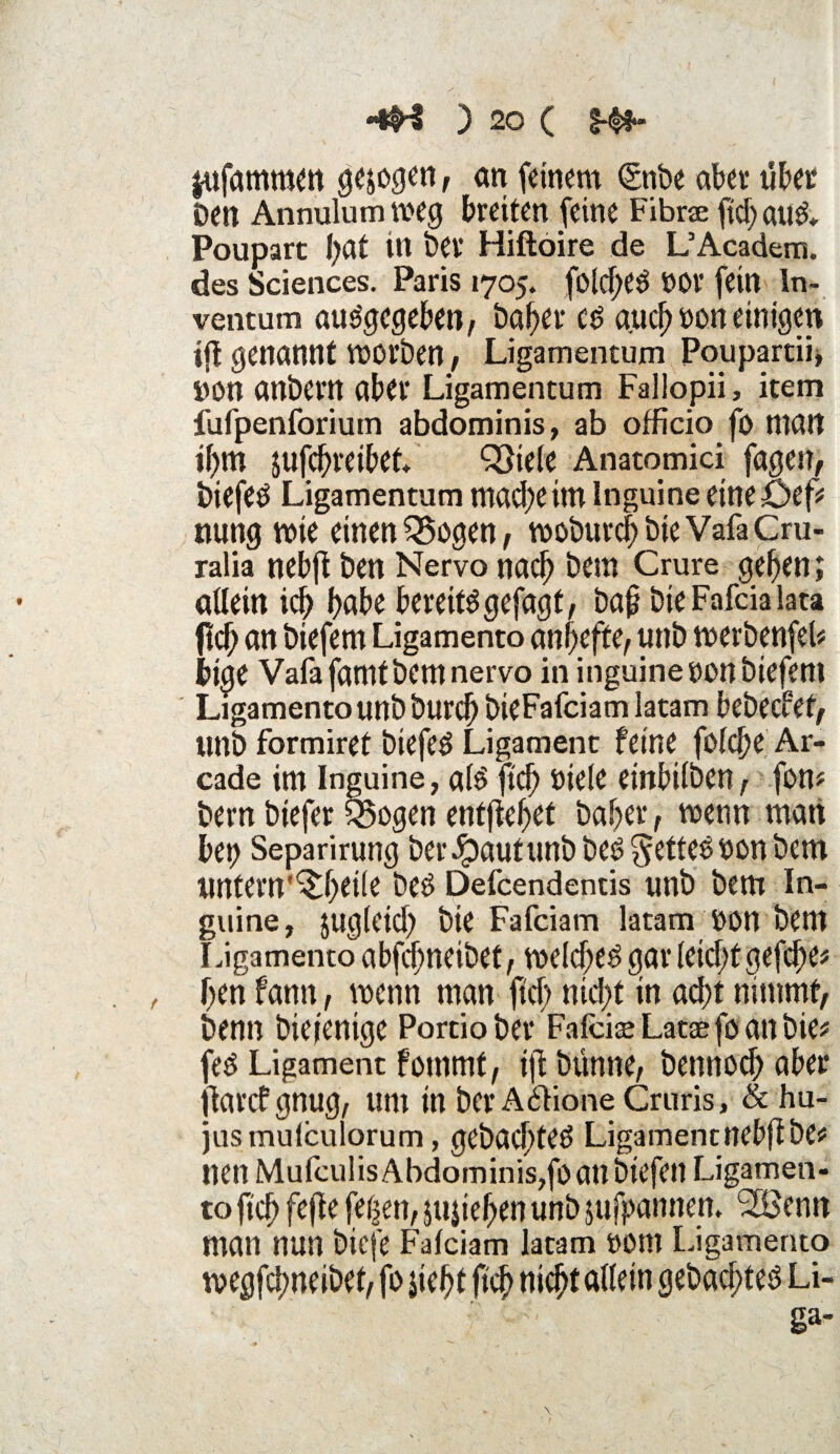 $ufammen gezogen, an feinem <Snbe aber übet Den Annulumtoeg breiten feine Fibne ftcbau& Poupart l)at in Dev Hiftoire de L’Academ. des Sciences. Paris 1705. fo(d)e£ nor fein ln- ventum abgegeben, Daher c$ auch non einigen ijl genannt WOrDen, Ligamentum Poupartii, »on anDern aber Ligamentum Fallopii, item iufpenforium abdominis, ab officio fö matt ihm $ufcf)reibet QSiele Anatomici fagett, Diefeö Ligamentum mache im inguine eineüef* nung wie einen SSogen, tooburcb DieVafaCru- ralia nebji Den Nervo nach Dem Crure geben; allein ich habe bereitSgefagf, ba§ DieFafcialata ftch an biefem Ligamento anfjeffe, unb tnerbenfeb biae Vafafamtbcmnervo in inguine non biefent Ligamento unb Durch bieFafciam latam bebecfet, Ullb formiret biefeö Ligament feine folcbe Ar- cade im Inguine, alö ftch niele einbilben, fom bern biefer §5ogen entfielet Daher, wenn matt bet) Separirung berJpautunb bei? fettes Dem ^ctn untern'^btile be£ Defcendentis unb Dem In¬ guine, zugleich Die Fafciam latam non Dem Ligamento abfcbneibet, welchem gar leicht gefcbe# ben fantt, wenn man fiel) nicht in acht nimmt, Denn Diejenige Portiober FafckeLataefoanbie* feö Ligament fotnmf, tjf Dünne, Dennoch aber jlarcfgnug, um in berA6fioneCruris, & hu- jusmulculorum, gebuchte^ Ligament nebfl De# nen MulculisAbdominis,foatlbiefen Ligamen¬ to ftch fefte feben,jupehen unb jufpannen. 2Benit man nun biefe Falciam latam nom Ligamento tnegfebneibef, fo siebt ftch nicht edlem gebachteö Li¬ ga-