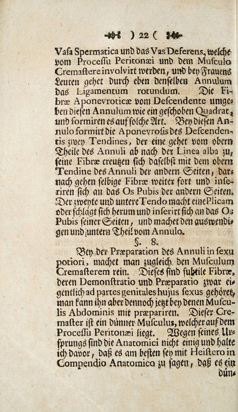 > «•W ) 22 ( $4#“ Vafa Spermatica unb baö Vas TXeferens, wefch^ ÖOtn Proceflu Peritonsei tmb bem Mufculo Cremaftereinvolvirt werben^ unb bet) §rauenö Leuten gehet burcjj eben benfelbeti Annvüum baö Ligamentum rotundum. SDtC Fi¬ lme Aponevroticae nom Defcendente umge* Fett biefcn Annulum rote ein gefcheben Quadrat* «nbformtreue^öuffolche2lrt. 55epbiefen An- nuloformtifbte Aponevroüsbe$ Defcenden- tis jwet) Tendines, ber eine gebet bottt obern ^beiie be^ AnnuH öb nadb bet Linea alba $u, feine Fibrae creu^en fleh bafclbfl mit bem obem Tendine beö Annuli bet* anbern ©eiten, bat* nach geben fetbige Fibrae weitet fett tmb infe- riren ftef) an bad Os Pubis bet anbern ©eitern ©et* jwettte unb untereTendo macht einePiicam obet’fcbidgtftcb betumunb inferirtfid) anbad Os Fubis feinet ©eiten, unb machet ben audwenbi* gen unb juntern ^hei^om Annula §. 8* Sget) bet Praeparation bed Ännulunfexu potiori, machet man sugleid). ben Mufculurn Cremafterem rein. ©iefed ftnb fubtile Fibrae, beten Demonftratio unb Praeparatio jwar ei* gentitd) ad partes genitales hujus fexus gehöre^ man fann ihn aber bennod) je|t bet) benen Mufcu- lis Abdominis mit praepariren* ©iefer Cre- mafter ijl ein buntter Mufculus, welker auf bem Proceflu Peritonsei liegt. 2Begen feinet Ulf* fprung» ftnb bie Auatomici nicht einig unb halte ich bauor, ba§ ed am befielt fep mit Heiftero in Compendio Anatomicct JU faejett f bg{? ed ({$