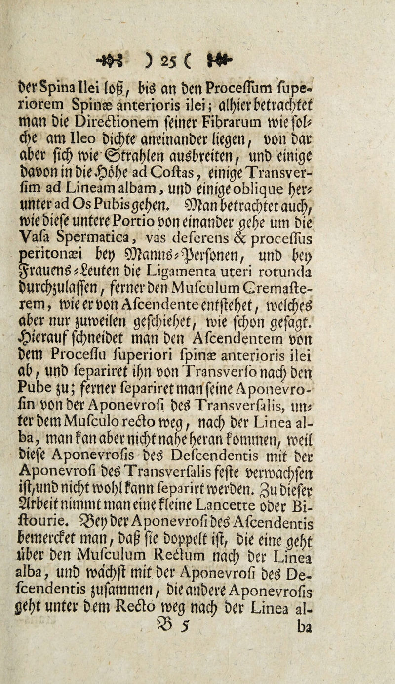 ber Spina Hei (cf, biö an benProceflum fupe- riorem Spinae anteräoris ilei; albierbetracbfcf man bie Diredionem feiner Fibrarum wie fob che am Ileo bid^fe aneinanber liegen, »on bar aber {td? wie (Strahlen au#retten, unb einige baoon in bieefpcbe ad Coftas, einige Transver- lim ad Lineam albam, unb einige oblique t)tv unter ad Os Pu bis geben. betröcbfetaucb/ wie biefe untere Portio ooneinanber gebe um bie Vafa Spermatica, vas deferens & proceflus peritonaei bep SWannö^erfonen, unb bei) grauend Leuten bie Ligamenta uteri rotunda burcbjulöjTen, fernerben Mufculum Gremafte- rem, wie er oonAfcendente entgehet, welche^ aber nur juweilen gefclnebct, wie fd>on gefagt. hierauf fcbneibet man ben Afcendentem oon bem Proceffu fuperiori fpinse anterioris ilei ab / unb fepariret if)U t)0U Transverfo nach ben Pube $u; ferner fepariret man feine Aponevro- lin oon ber Aponevrofi be$ Transverfalis, um ferbemMufeulore&oweg, nach ber Linea al- ba, man f an aber nicht nabe heran fommen, weil biefe Aponevrofis beö Defcendentis mit ber Aponevrofi beöTransverfalisfejie Perwacbfett ifi/Unb nicht wol)l bann feparirt werben, gu biefer Slrbeit nimmt man eine fleine Lancette ober Bi- ftourie. £5ep ber Aponevrofi betf Afcendentis bemerket man, baß fte hoppelt ij!, bie eine gebt iiber ben Mufculum Reäum nach ber Linea alba, unb Wdchlt mit ber Aponevrofi beö De¬ fcendentis sufammen, bie anbere Aponevrofis gebt unter bem Re&o weg nach ber Linea al- . ^ 5 ba