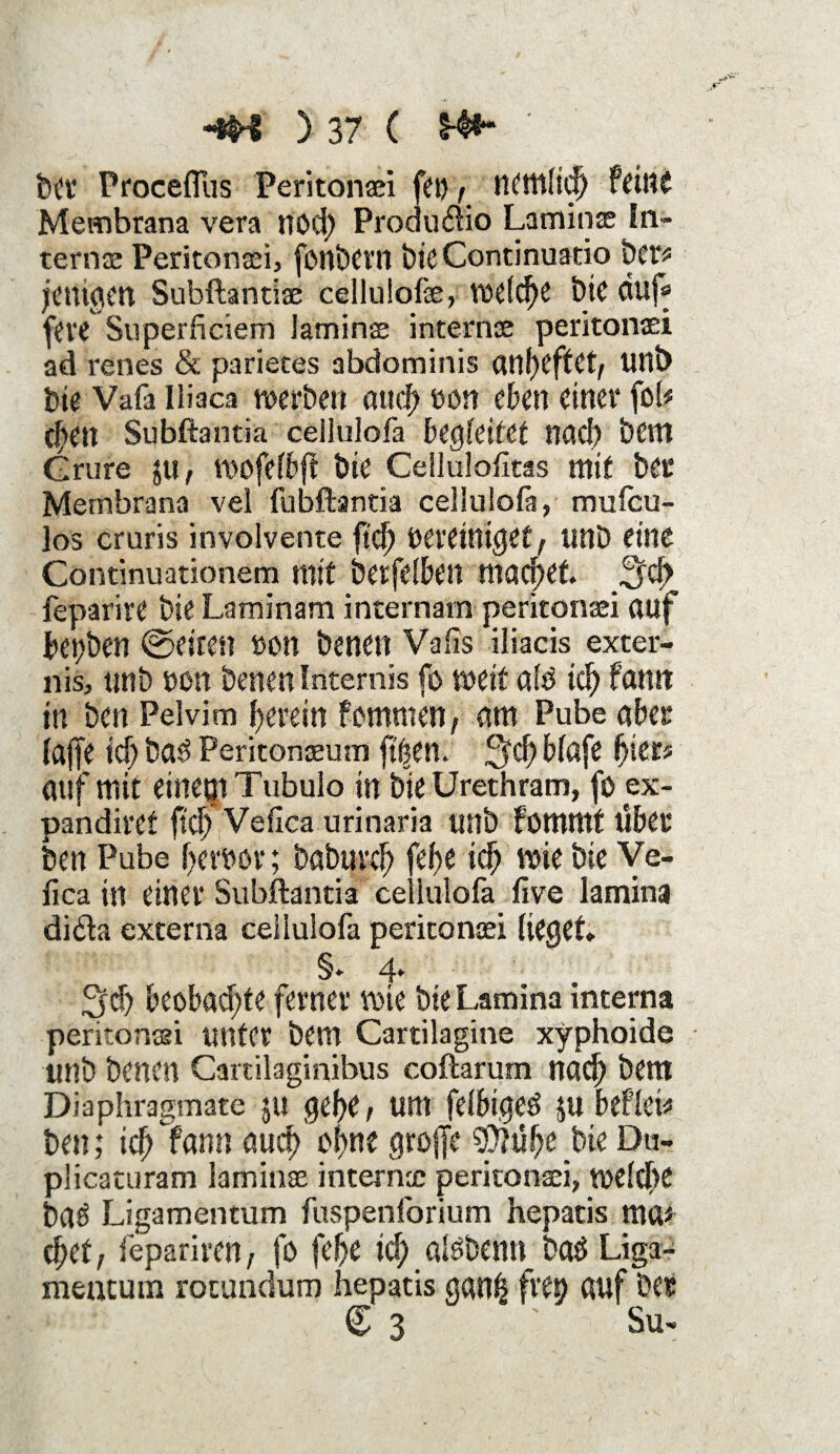 bet Proceffus Peritonaei fep / tttmlicb feine Membrana vera rtod) Produ&io Laminae In¬ ternae Peritonaei, fonbern t)ic Continuatio ber* jctngen Subftantiae celluiofe, VüdcfK t>iC duf* f«< Superficiem laminae internae peritonaei ad renes & parieces abdominis aitf>cftCt/ Ullb feie Vafa Iliaca werben attcf> een eben einer fob c|»en Subftantia cellulofa begleitet nach bem Grure $u, wofefbjf bie Cellulofitas mit bet Membrana vel fubftantia cellulofa, mufeu- ]os cruris involvente fkb bereiniget r unb eine Continuationem mit betfelben machet. ^d) feparire bie Laminam incernam peritonaei auf betten ©eiten »on benen Vafis iliacis exter- nis, unb »on benen Intemis fo weit alb id> famt in ben Pelvim herein fommen, am Pube aber lajfe id) bab Peritoneum ft^em blafe fytt* auf mit einem Ttibulo in bie Urethram, fö ex- pandiref fid) Vefica urinaria unb fütttmf über ben Pube f>erbor; babnvcb fef>e icb wie bie Ve¬ fica in einer Subftantia cellulofa live lamina di£la externa cellulofa peritonaei lieget* §* 4* 3cb beobachte ferner wie bte Lamina interna peritonaei unter bem Cartilagine xyphoide unb benen Cartilaginibus coftarum nach bem Diaphragmate ju gebe / um felbigeb $u befleiß ben; leb fann auch ohne greife $p?übe bie Du- plicaturam laminae internae peritonaei, tüddbc bab Ligamentum fuspenforium hepatis ma* cbet, fepariren, fe febe icf> albbenn bab Liga¬ mentum rocundum hepatis gan| fvep auf Der C 3 ' Su-