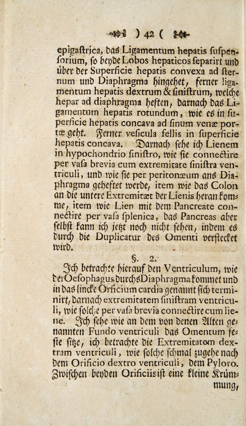 J epigaftrica, fead Ligamentum hepatis fufpen- forium, fö bepbe Lobos hepacicos feparivt unb über her Superiicie hepatis convexa ad fter- num unb Diaphragma hingehet, ferner !iga- mentum hepatis dextrum & finiftrum, tt>efd>e hepar ad diaphragma Reffen, Darnach bad Li¬ gamentum hepatis rotundum, wie Cd in fu- perficie hepatis concava ad finum venae por- tx getyt ferner veficula fellis in fuperficie hepatis concava. SDarnach [ehe ich Lienem in hypochondrio finiftro, Wte fte conneftire per vafa brevia cum extremitate (iniftra ven¬ triculi, unb Wie fte per peritonteum and Dia¬ phragma geheftet werbe, item wie bad Colon an bie untere Extremitaet feer Lienis heran form nie, item WtC Lien mit feem Pancreate con- nedire per vafa fplenica, fead Pancreas aber felbfl fann ich jt$t noch nicht fehen, tnbern ed feurch bie Duplicatur bed Omenti oerficcfet wirb. , §. 2.- _ , Sich betrachte hierauf feen Ventriculum, wie feer Qefophagus burd)dDiaphragma fommet unb in fead (incf'e Orficium cardia genannt ftd) termi- niit, barnad) extremitatem fmiftram ventricu- Ii, Wie folche per vafa brevia conneäivecum lie- ne. ^ch fehe wie an bem oon benen Sitten gp nannten Fundo ventriculi bad Omentum fe* fte ft'^C, ich betrachte bie Extremitatem dex- tram ventriculi, wie fold;c fd;ma( jugehe nach bcm Orificio dextro ventriculi, bem Pyloro. 3wifcf;m benben Qrificiisift eine f leine &rüm* mung,