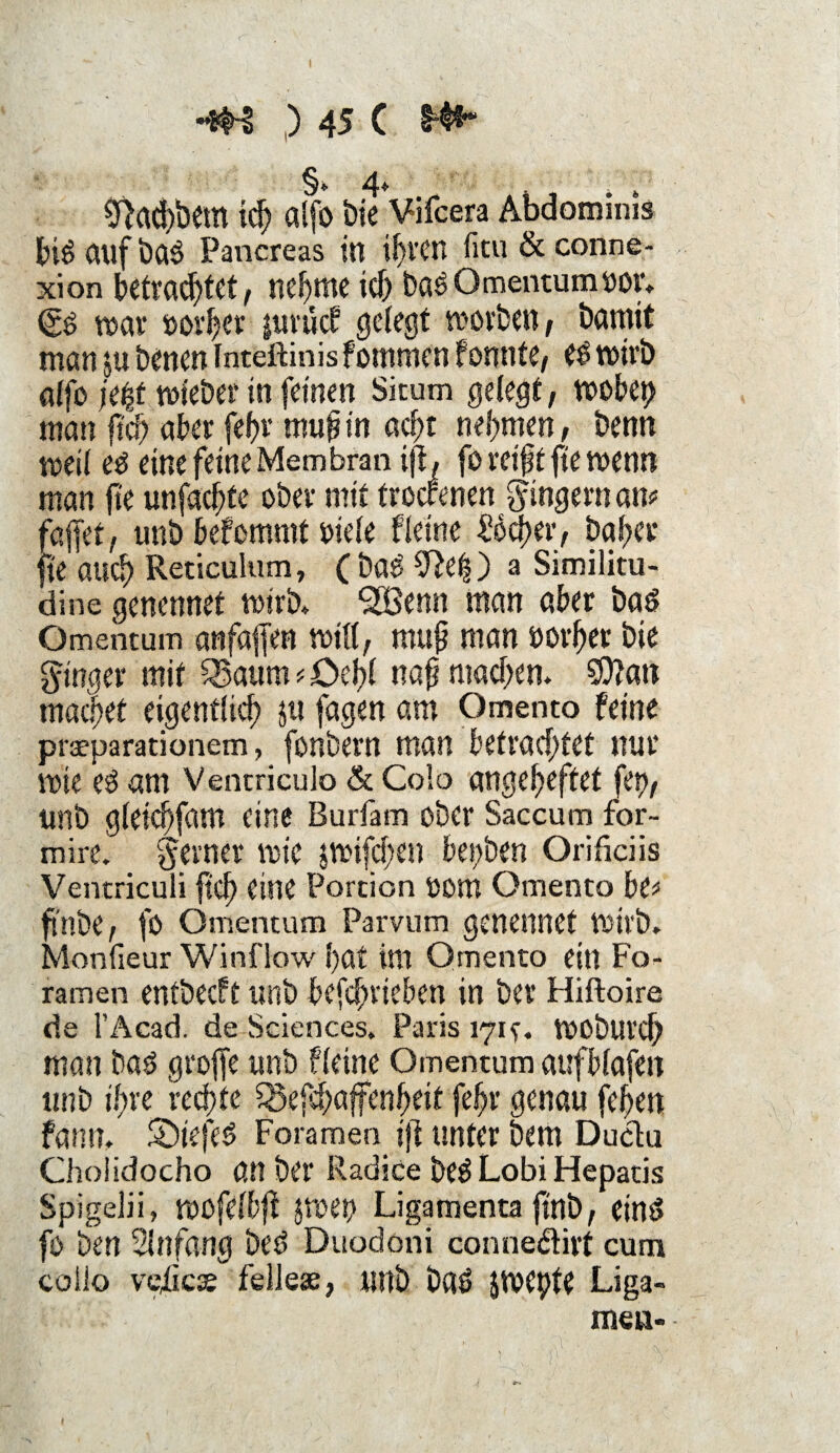 §*. 4„ 0>ad)bem ich alfo öie Vifcera Abdominis biSgtlfbaS Pancreas in ihren fitu & conne- xion betrachtet, neunte ich baS Omentumror. (SS war rorher jimief gelegt worben , bamtt man $u benen Inteftinis fommen fonnte, es trieb alfo \t%t triebet' in feinen Sicum gelegt, roobet> man fiel) aber fef?r mufin acht nehmen, benn treil es eine feine Membran ijl, fo reift fte trenn man fte unfaefte ober mit troctenen Ringern an? faffet, tmb befemmt riefe Heine Üocher, bafer fte auch Reticulum, ( baS ^e|) a Similitu- dine genennet wirb. SBenn man aber bas Omentum artfaffen tritt, muf man rorher bie ginger mit Sßaum ? Oeltl naf machen. CDlatt machet eigentlich ju fagen am Qmento feine praeparationem, fonbern man betrachtet nur trie es am Ventriculo & Colo angeheftet fett, unb gleichfam eine Burfam ober Saccum for- mire' gern er trie jtrifchen beiden Orificiis Ventriculi ftch eine Portion rom Omenta be? ftnbe, fo Omentum Parvum genennet Wirb. Monfieur Win flow hat int Qmento ein Fo- ramen entbecft unb befchricben in ber Hiftoire de l’Acad. de Sciences. Paris 171t. troburejf man bas groffe unb fleine Omentum aufblafen unb ihre rechte Söefchaffenheit fehr genau fehen fann, ©tefeS Foramen tfi unter bem Duclu Cholidocho an ber Radice beS Lobi Hepatis Spigelii» trofefbff jroen Ligamenta ftnb, eins fo ben Einfang beS Duodoni conne&irt cum collo veiicee fellese, unb baS Jtrepte Liga¬ men-