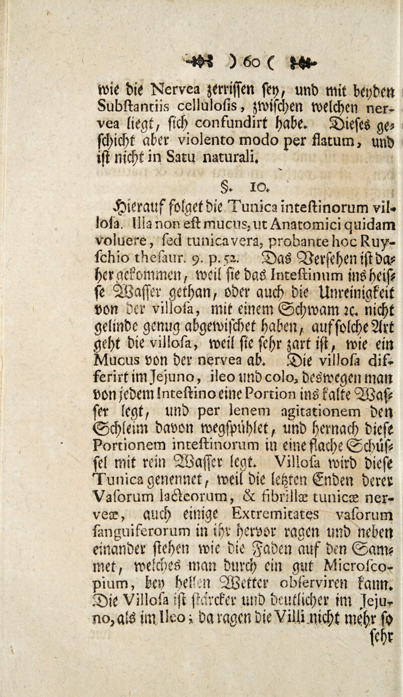 wie bie Nervca jerriffen fei), unb mit bepben Subftantiis cellulofis, jwtfchen welchen ner- vea liegt, ft# confundirt fjabe* Sbtefeö ge# fd)i#t aber violento modo per fiatum, unb ifl nicht in Satu naturali, §. io. hierauf fofgetbie Tunica inteftinorum vH-* lofa. U!a non eft mucus,ut Anatomici quidam voluere, fed tunica vera, probante hoc Ruy- fchio thefaur. 9. p.52. $6a3 QJerfehen tfl bei* herge?ommen, weil fte baö Inteftinum in£ fyelp fe <3BajJer getljan, ober aucf> bie Umtinigfeif Don ber viilofa, mit einem ©d;wam je. nicht gelrnbe genug abgemijcljet haben, auffolcheSlrt geht bie viilofa, weil fte fefjr §arf ift, wie ein Mucus non ber nervea ab. Sbte viilofa dif- ferirt im Je juno, ileo unb colo, Deswegen man ÖOn jebem Inteftino eine Portion iiw falte <2öa{> fer legt, unb per lenem agitationem ben (Schleim baoon wegfptthlet, unb hernach biefe Portionen) inteftinorum in eine ftacf>e ©d># fei mit rein <2Bajjcr (egt. Viilofa wirb biefe Tunica genennet, weil bie testen <£nben beret Vaforum lafteorum, & fibrillac tunicce ner- vear, au# einige Extremitates vaforum fanguiferorum in ihr feryor ragen unb neben einanber ftehen wie bie $aben auf ben ©am? inet, welchem man bttr# ein gut Microfco- pium, bei) hellen <2Bctter obferviren bann. 3bte Viilofa ifl fldrcfer unb Deutlicher im Jeju¬ no, alö im. Ileo i ba vagen Die Villinicht mehr fo