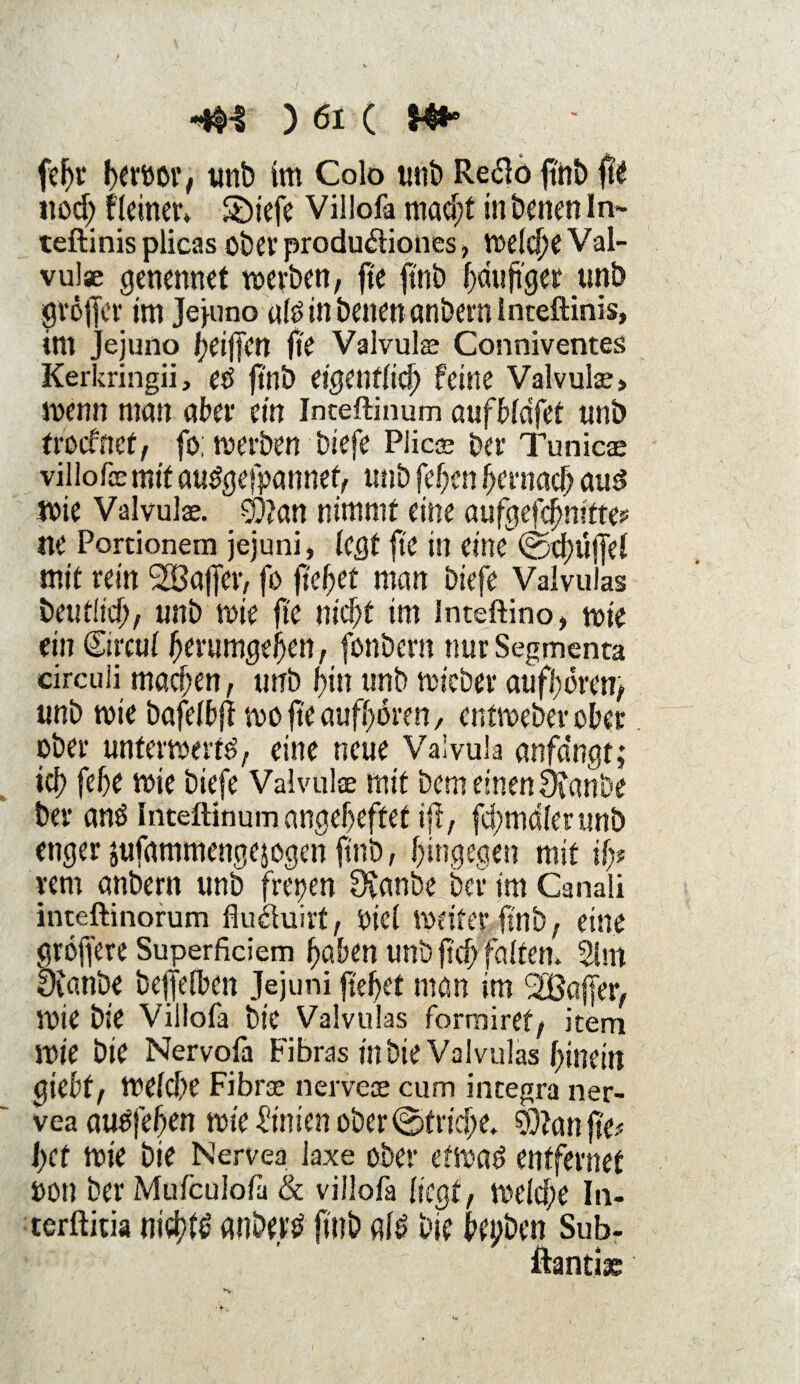 fef)i* fjevöot*/ unb im Colo tmi> Re<fto ftnb fte nod) Heiner* S)tefe Villofa mad;t in Denen In- teftinis plicas ober produ&iones, welche Val¬ vulae genennet werben, fte ftnb häufiger unb gröffer im Jejuno ult? in Denen cmbern inteftinis, im Jejuno Riffen fte Valvul® Conniventes Kerkringii, etf ftnb eigentlich feine Valvul®» wenn man ater ein Inteftinum aufWdfet unb trocfnef, fo; werben biefe Plic® Der Tu nie® viliofe mit au^gefpannet, unb feben hernach auö wie Valvul®. _9)?an nimmt eine aufgefebnitte? ne Portionem jejuni, legt fte in eitu ©d)u|jel mit rein SBaffer, fo fielet man biefe Valvuias Deutlich, unb wie fi'e nicht im Inteftino» wie ein Circul berumgeijen, fonbern nur Segmenca circuli machen, unb bin unb wicber aufbören, unb wie bafelbfl wofteaufbbren, entweberober ober unterwerft?, eine neue Valvula anfa'ngt,* icb febe wie biefe Valvulae mit Dem einen 9i«nöe Der ans Inteftinum angebeffet ifi, fcbmdlerunb enger jufammengejogen ftnb, bingegen mit ifo rem anbern unb fitgen Övanbe Der im Canali inteftinorum fluäuirt, oicl weiter ftnb, eine gröffere Superficiem haben unb ftd) falten. 21m Dianbe befjelben Jejuni flehet man im <2Baffer, Wie Die Villofa Die Valvuias formiret/ item wie bie Nervofa Fibras in Die Valvuias binein giebf, welche Fibr® nerve® cum integra ner- vea auOfeben wie -Pinien ober ©triebe. 2}tan fie?- l)ct wie bie Nervea laxe ober etwat? entfernet OOn ber Muicuiofa Sc villofa liegt, welche In- terftitia nichts anbertf ftnb alt? bie begben Sub- ftanti®