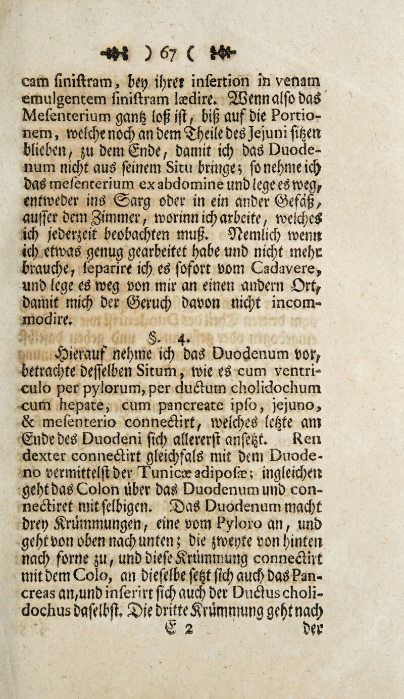 cam finiftram, bei) ihre? infertion in venatn emulgentem finiftram iaedire. <2Bennalfo ba$ Mefenterium gan£ lofj ift, bt§ fluf bie Portio- nem, melcbe nod) an bem ^eile beö Jejuni blieben, $u bem €nbe, bamit id) baö Duode¬ num nicht auö feinem Situ bringe 5 fo nehme ich öaö mefenterium ex abdomine unb lege e$ Weg, entmeber intf ©arg ober in ein anbei* ©efafj, aujfer betn gimmer, worinn ich arbeite, weiches id> jeberjeit beobachten mufl 9}emlicb wem» »d> etwas genug gearbeitet habe unb nicht weht brauche, leparire td) ed fofort Dom Cadavere, unb lege es weg uon mir an einen anbern Ort, bannt'mich bei* ©eruch bauon nicht incotn- modire» §- 4. hierauf nehme ich bas Duodenum twr, befragte bejfelben Situm, wie es cum ventri- cu!o per pyiorum, per du&um cholidochum cum hepate, cum pancreate ipfo, jejuno, & mefenterio conne&irf, Welches leijfe am €nbe bes Duodeni fiel) allerer^ anfe^f. Rea dexter conne&irt gleid)falS mit bem Duode- no oermittelft bei* Tunicseadipofe; ingleichen geht baö Colon Über baS Duodenum unb con- ne&iret mit felbigen» 3)aS Duodenum macht bret) Krümmungen, eine »om Pyloro an, unb gehtbun oben nach unten; bie $wet)te uon hinten nach forne &u, unb biefe Krümmung connediit mit bem Colo, an biefelbe fe£f jlch auch bas Pan- creas an,unb inferirt ftch fluch bei* Duäus choli- dochus bafelbjt S)ie britteKrümmung geht nach € 2 Abeu