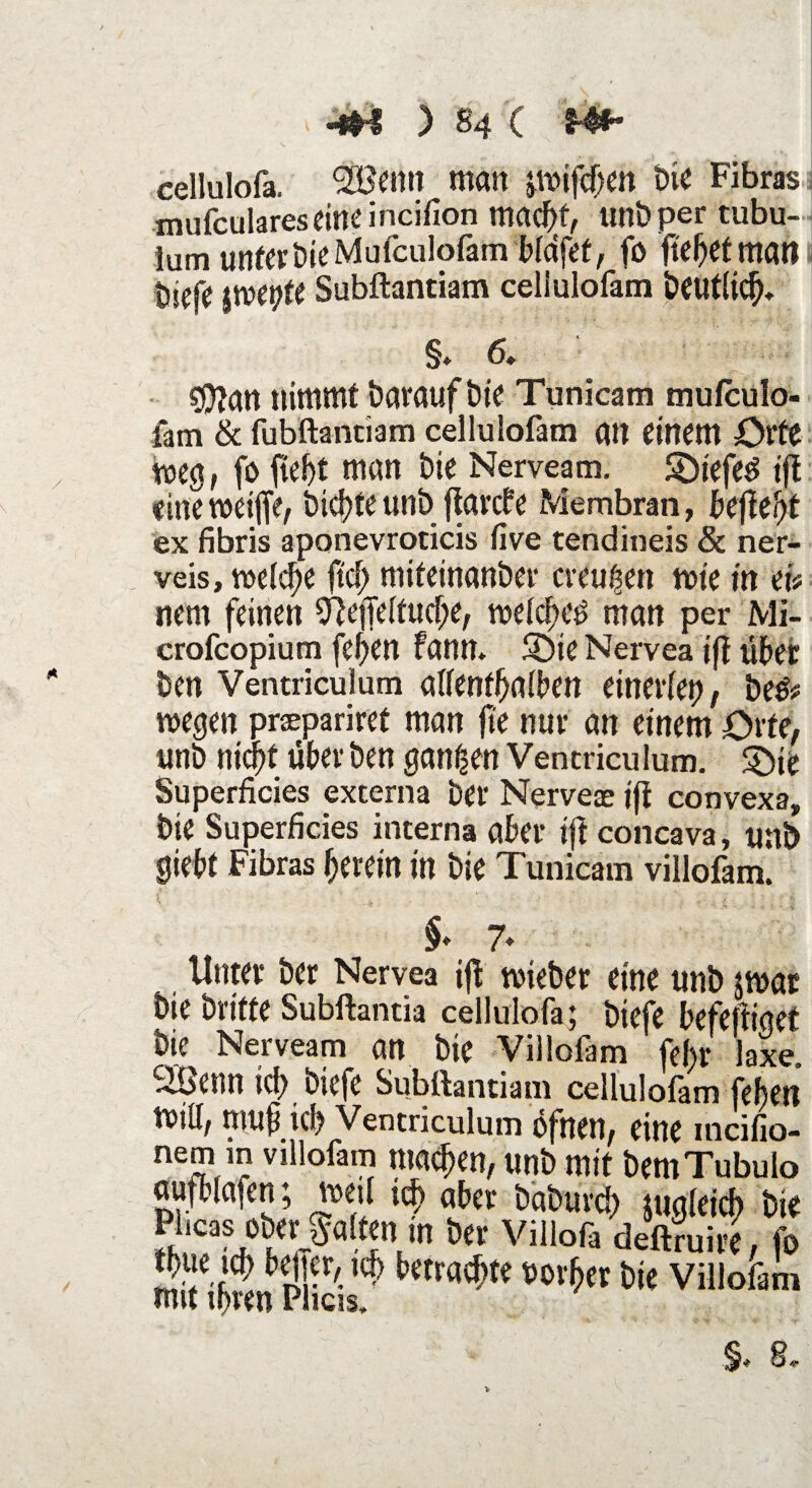 «** ) «4 C Hf* cellulofa. £öemt man jmifchen Die Fibras mufculareseine incifion mad)f, unbper tubu- lum unter bie Mufculofam bldfef, fo fielet matt ( biefc jroepte Subftantiam celiulofam beutlich* §♦ 6, gftan nimmt barauf bte Tunicam mufculo- fam & fubftantiam celiulofam an einem Orte meg, fo fleht man bie Nerveam. SDiefed ift eineweifte, btcl)te unb ftarcbe Membran, befielt ex fibris aponevroticis live tendineis & ner¬ veis, welche ftef; miteinanber creugen wie in ei# nem feinen Sftefteltuche, welchem man per Mi- crofcopium feften fann. SDie Nervea ift über ben Ventriculum allenthalben einerlei), be& wegen prapariret man fte nur an einem Orte, unb nid)! über ben ganzen Ventriculum. Söie Superficies externa ber Nerveae ift convexa, bie Superficies interna aber ift concava, uni> siebt Fibras herein in bie Tunicam villofam. §♦ 7» Unter ber Nervea ift tvieber eine unb jwar bie brüte Subftantia cellulofa; biefe befeftiget bie Nerveam an bie Villofam febr laxe. Sibcnn id) biefe Subftantiam celiulofam feben tvill; mub ich Ventriculum öfnen, eine incifio- nem m villofam machen, unb mit bemTubulo aufblafen; »eil ich ober baburd) zugleich bie Püc« ofcr Salm,», ber Villofa deftraire , fo mitibwnpfe/ villofi,n §. 8.