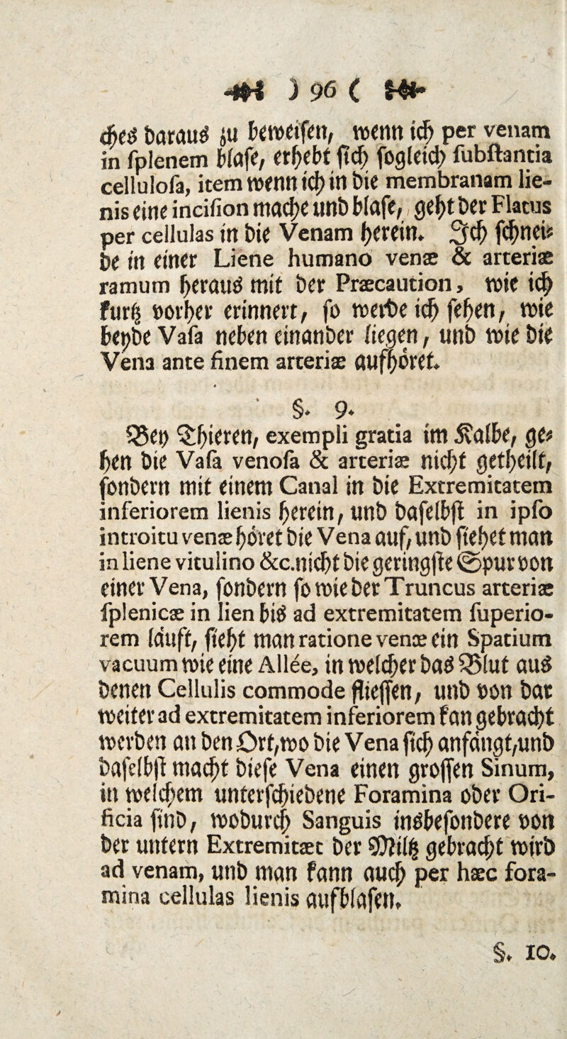 Darauf ju beweifett, wenn icf> per venam in fplenem biafe, ergebt ftd) fogleici) fubftantia cellulofa, item wenn td) in Die membranam lie- nis eine incifion mache uni) Wafe, geht Der Flatus per cellulas tn bie Venam herein* ;jd> f^nci? be in einer Liene humano vense & arteriae ramum beraub mit Der Praecaution, wie ic[) furts poi'ber erinnert, fo werbe id) fefyen, wie bepbe Vafa neben einander liegen, uni) wie Die Vena ante finem arteriae auff)örek * §. 9* S5en gieren, exempli gratia im $albe, ge# ben Die Vafä venofa & arteriae nid)f geteilt, fonbern mit einem Canal in Die Extremitatem inferiorem lienis herein, UttD Ddfelbjt in ipfo introitu vense höret Die Vena auf, UttD fielet man in liene vitulino &c.nicht Die geringer ©put oon einer Vena, fonbern fo wie Der Truncus arteriae fplenicae in lien biö ad extremitatem fuperio- rem lauft, ftefjf man ratione venae ein Spatium vacuum wie eine Allee, in welcher bad Q3l«t aus Denen Cellulis commode fliejfen, unb pon Dar Weiter ad extremitatem inferiorem fan gebracht werben an Den £>rt,wo Die Vena ftcf) anfdngt,unb Dafe(b|l macht Diefe Vena einen grofjen Sinum, in welchem unterfchiebene Foramina ober Ori- ficiafinD, woburcfj Sanguis inöbefonbere pon Der untern Extremitaet Der $ii{% gebracht wirb ad venam, utiD man fann auch per hsec fora¬ mina cellulas lienis atlfblafetU ♦ 10»