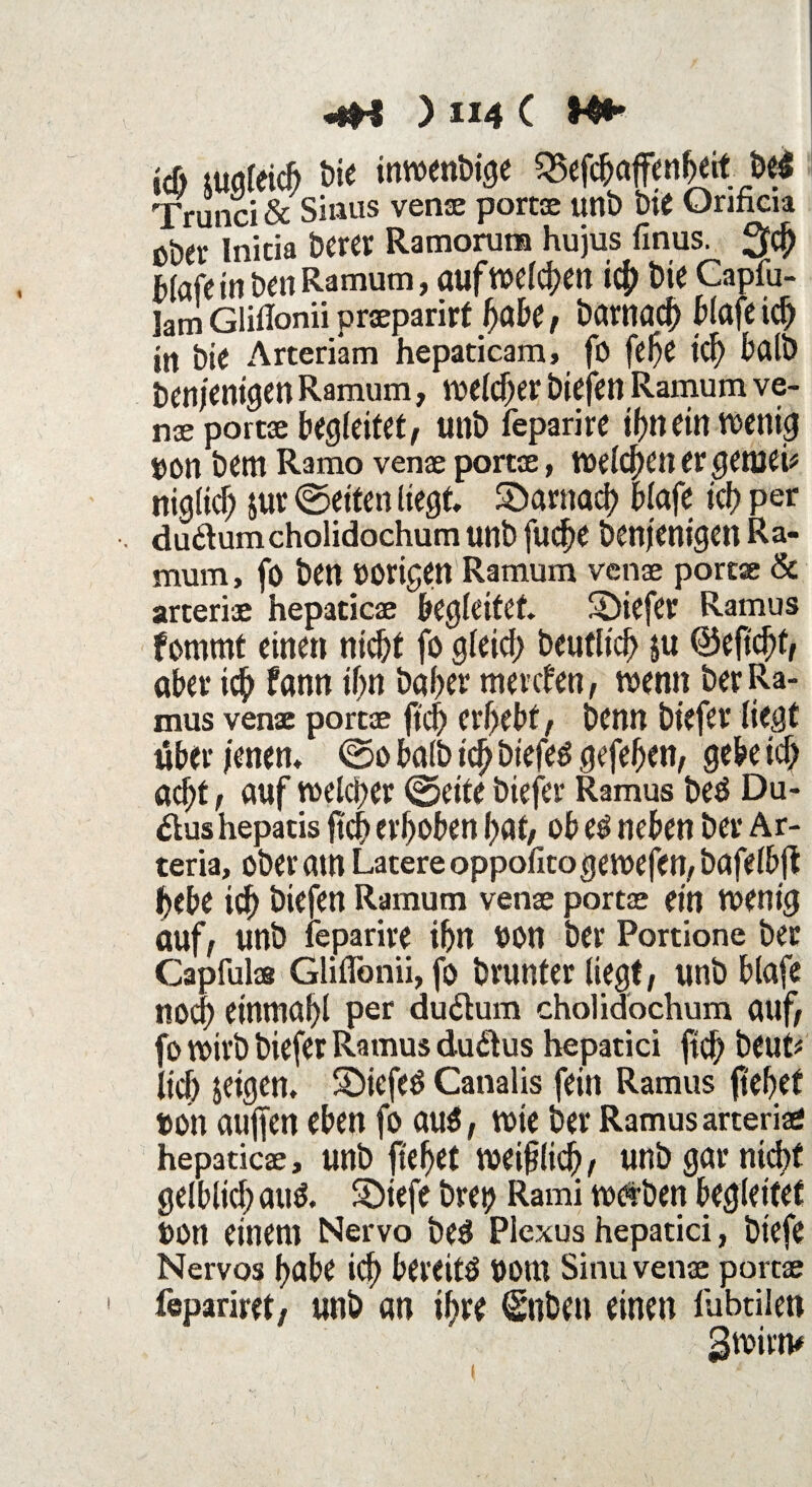 id) mgleich t)ie inwendige 25efchaflFenbeit bei Trunci & Sinus venae portae unb bie Onficia Ober Inicia Der« Ramorura hujus finus. 3# Mafem ben Ramum, auf welchen icf) bie Capfu- lam GliHonii praeparirf habe , bawacf) blafe id) in bie Arteriam hepaticam, fo ftf)t id) halb benjentgen Ramum, weicher biefen Ramum ve¬ nae portae begleitet, unb feparire ihnein wenig #on bent Ramo venae portae, Welchen er getnei* niglid) jur 0etten liegt, ^Darnach blafe ich per dudumcholidochum unb fudje benjenigen Ra¬ mum , fo ben »origen Ramum venae portae & arteriae hepaticae begleitet, SDiefer Ramus fomrnt einen nicht fo gleich beutltch ju <53eftcf>f, aber ich fann ihn baber mevefen, wenn ber Ra¬ mus venae portae ftcfj erhebt, benn biefer liegt über jenen, 0o halb ich gefehen, gebe icf) acht , auf welker 0eite biefer Ramus beö Du¬ ktus hepatis jtch erhoben hat, ob es neben ber Ar- teria, ober am Latere oppofitogewefen, bafelbft hebe ich biefen Ramum venae portae ein wenig auf, unb feparire ihn »on ber Portione ber Capfulae Glifibnii, fo brunfer liegt, unb blafe noch einmahl per du&um cholidochum auf, fo wirb biefer Ramus dudtus hepatici ftef) beut* lief) jeigen, Sbiefeö Canalis fein Ramus ftehet »oh aufjen eben fo aus, wie ber Ramus arteriae hepaticae, unb fielet weidlich, unb gar nicht gelblich aus. S)iefe bret) Rami werben begleitet »on einem Nervo beS Plexus hepatici, btefe Nervös habe ich bereits »om Sinu venae portae fepariret, unb an ihre (Snben einen fubtilen gwirn#