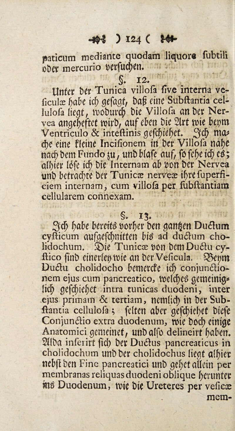 paticum mediante quodam liquore fubtili üt)cv mercurio »etfucben. §, 12» Unter ber Tunica viliofa five interna ve- ficuloe f)ak icf) gefönt, bafj eine Subftantia cel- lulofa liegt, moburcb bie Villofa an ber Ner- vea ange^eftet wirb, auf eben bie Slrt wie bepro Ventriculo & inteftinis gefcfyidjet WO* d)e eine Heine Incifionem in ber Villofa mtye nach bem Fun do ju, unbblafe auf, fö febe td) es; allster Idfe ich bie Internam ab »on ber Nervca unb befrachte ber Tunicse nerveae ibrefuperfi- ciem internam, cum villofa per fubftantiara cellularem connexam. §»13* 3(1) fiabe bereite öorber ben ganzen Drnftum cyfticum aufgefcbnitten bis ad du$um cho- lidochum, £)ie Tunicse öcn bem Du6tu cy- ftico finb einerlei) wie an ber Veficula. Q5et)m Duftu cholidocho bemetcfe ifb conjun6lio- nem ejus cum pancreatico, welcf)e£ gemeinig* licl) gefc^iebet intra tunicas duodeni, inter ejus primavn Sc tertiam, nemlid) in ber Sub¬ ftantia cellulofa; feiten aber gefcbiebef btefe Conjun&io extra duodenum, wie bocf) einige Anatomici gemeinet, unbalfo delineirt haben, 2I(ba infei irt fid) ber Duktus pancreaticus in choiidochum unb ber cholidochus liegt a!l)iet Itebjlben Fine pancreatici unb gebet allein per membranas reliquas duodeni oblique herunter Duodenum, wie bie Ureteres per vefieai mein-