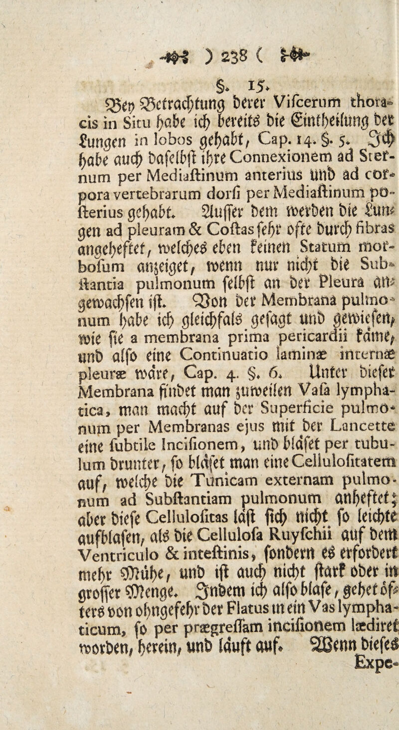 §. 15* Befrachtung berer Vifcerum thora¬ äs in Situ fyah ich bereits bie ©ntheilung bet Mutigen in lobos gehabt, Cap. 14. §. 5. 3# habe aucf> bafelbft ihre Connexionem ad Stef- num per Mediaftinum anteriüs unb äd cor» pora vertebrarum dorfi per Mediaftinum pü- fterius Qcfyabt. Slujfer bem werben bie £un# gen ad pieuram & Coftasfefjr ofte burdf) fibras angeheftet, vocfdbeö eben feinen Statum mor- bofum anjeiget, wenn nur nid?t bie Sub* ftantia pulmonum felbft an bet* Pleura att# gewachfen tft* 93on bet* Membrana pulmo* num habe ich gleichfals gefagf unb gewiefen, »ie fie a membrana prima pericardii fdme, unb alfo eine Continuatio laminae intern« pleurse wäre, Cap. 4. §. 6. Unfev biefeC Membrana ftitbet man JUWetlett Vafa lymphä- tica, man macht auf ber Superfide pulmo* num per Membranas ejus mit ber Lancette eine fubtile Indfionem, unb bldfet per tubu- lum brunter, fo bldfet man eine Celiulofitatem auf, welche bie Tunicam externam pulmo¬ num ad Subftantiam pulmonum anljeftet; aber btefe Cellulofitas ld(t fleh nicht fo leichte aufblafen, als bie Cellulofa Ruyfchii auf bent Ventriculo &inteftinis, fonbetrt CS etforbert mehr SDlfihe, unb ijf auch nicht (bar? ober in groffer Stetige. Snbem ich alfo blafe, gehet of# terö uon ohngefehr ber Flatus m ein Vas lympha- ticum, fo per praegreflatn incifionem lttdiref worben, herein, unb lauft auf* SBemt btefel Expe-