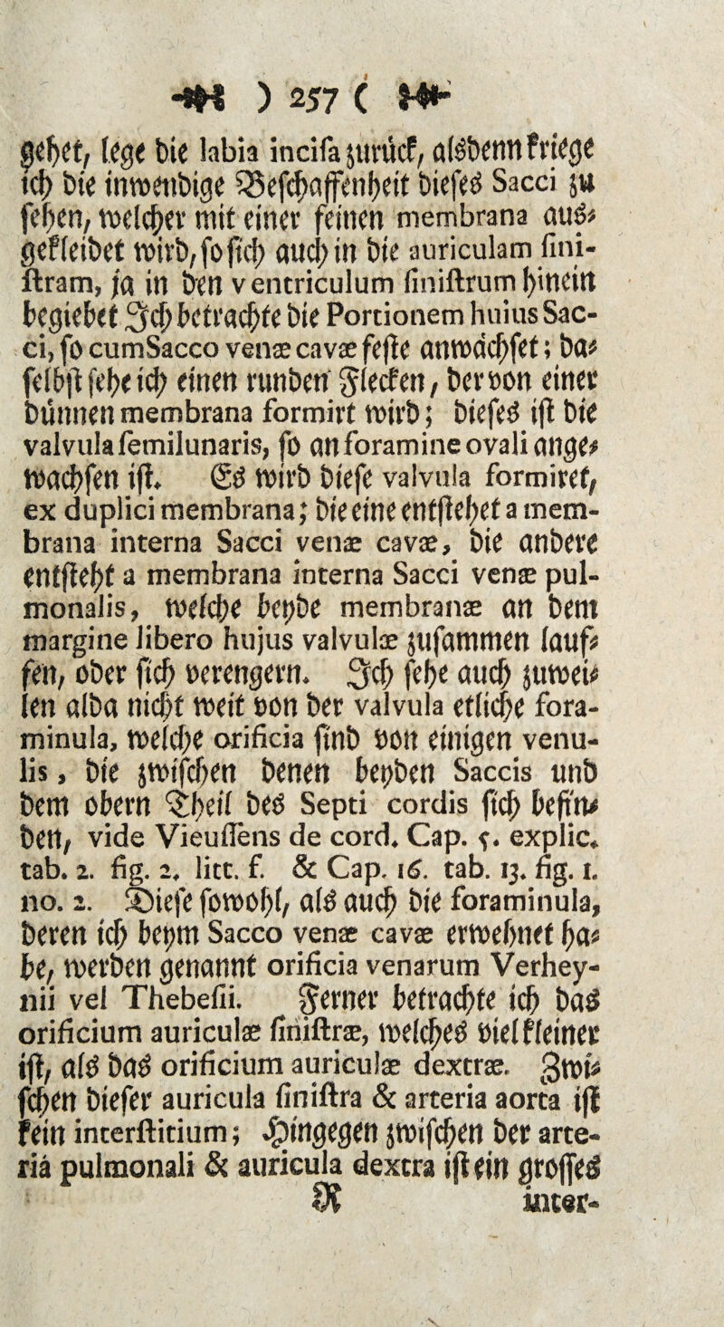 gebet, lege bie labia incifa jut'ücf, akbenn friege tcb bie inwenbige 23efcbaffenbeit biefed Sacci ju feben, welcher mit einer feinen membrana aug* gefleibet vt>ivb,foftcf> aucl? in bie auriculam fini- ftram, ja in ben ventriculum finiftrum hinein begtebet ^befrachte bie Portionem huius Sac¬ ci, fo cumSacco venae cavae fejf e anwddjfet; ba* felbß febe ich einen runben glecfen, bei* »on einer bünnen membrana formirt wirb; btefed ijt bie valvula femilunaris, fo an foramineovaliange* waebfenifi (Sd wirb biefe valvula form i re f, ex duplici membrana; bie eine entfielet a mem¬ brana interna Sacci venae cavae, bie önbere Cntftef>f a membrana interna Sacci venae pul- monalis, welche betjbe membranae an betll margine libero hujus valvulae Jtifammen lauf# fett, ober fiel) oerengern. 3$ febe auch juwei* len aiba nicht weif oon ber valvula etliche fora- minula, welche orificia ftnb hon einigen venu- lis, bie jwifeben benen herben Saccis unb bem obern ^beilbed Septi cordis ftcb befind ben, vide Vieuflens de cord, Cap. explic, tab. 2. fig. 2. litt. f. & Cap. 16. tab. 13. fig. 1. no. 2. ®tefe fowobl, ald auch bie foraminula, beren ich betjm Sacco venae cavae erwebnet ha« be, werben genannt orificia venarum Verhey- nii vel Thebefii. ferner betraute ich baö orificium auriculae finiftrae, welcbed Ötelfleiner tff, ald bad orificium auriculae dextrae. gwt* jcj)en biefer auricula finiftra & arteria aorta iji fein interftitium; hingegen JWifcben ber arte¬ nd pulmonali & auricula dextra iß ein $rof[e$ 9? inter-