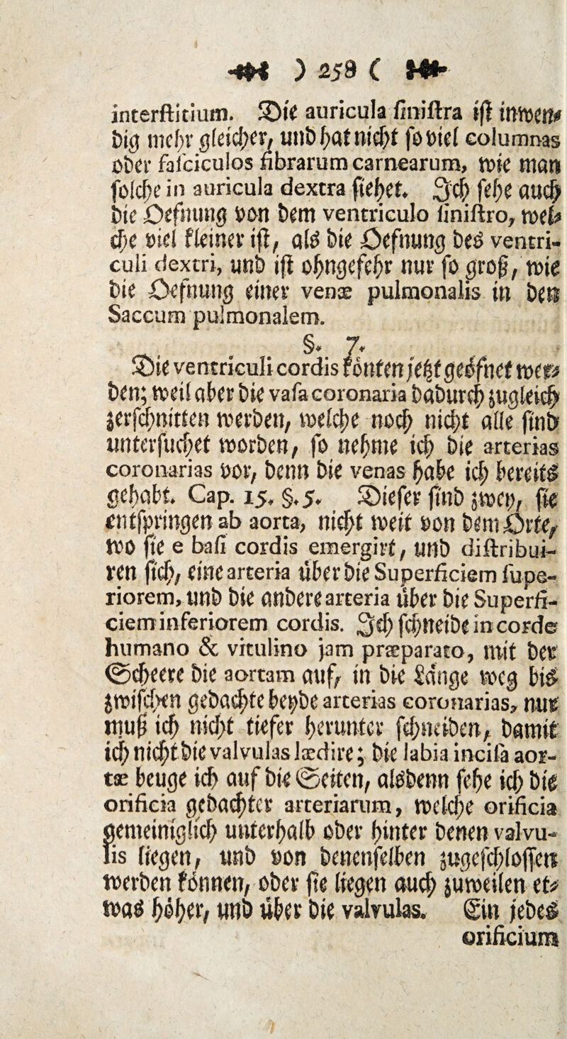 <m ) 259 C Hh. interftitium. SDte auricula ßniftra iff imven* big mehr gleicher, unb hat nicht foviel eolumnas Ober falciculos nbrarum carnearum, wie man fü!cf;e in auricula dextra fielet* 3$ fefo and) bie Öffnung van bem ventriculo iiniftro, wefe ehe viel f leinet ift, alg bie Öffnung beo ventri- culi dextri, «nb ift ohngefehr nur fo groß, wie hie Oefnung einer venae pulmonalis in beß Saecum pulmonalem. , §* 7* Sie ventriculi cordis fönten je%t geüfnet MP ben; Weil aber bic vafacoronaria baburch jUgleidh jerfcbnitten werben, welche noch nieht alle ftnb unterfuhrt worben, fo neunte ich bie arterias coronarias vor, benn bie venas habe ich bereit gehabt. Cap. 15, §.5, SDiefer jmb jwci), fie entfpringen ab aorta, nicht weit von bem Orte, WO jte e ball cordis emergirt, unb diftribut- l‘Cn fiel)/ (ine merk über bie Superficiem fupe- riorem, «nb bie anberearceria über bie Superfi- cierninferiorem cordis. gef) fchndöe in corde humano 8c viculino jam praeparato, mit bCV ©cfreere bie aortam auf, tn bie länge weg bi$ $wifd>en gebaute bepbe arterias coronarias, nur mufi ich nid;t tiefer herunter fehneiben, bamit id; nichtbtevalvulaslaedire; bie iabia incifa aor- tse beuge ich auf bie ©eiten, alObenn fehe ich bie orificia gebauter arteriarum, welche orificia gemeiniglich unterhalb ober hinter benen valvu- lis liegen, unb von benenjelben jugefchlofe« werben fonnen, ober fte liegen auch jüweilen et* wag h®het, unb übet bie valvulas. <gin jeöe$ orificiuns