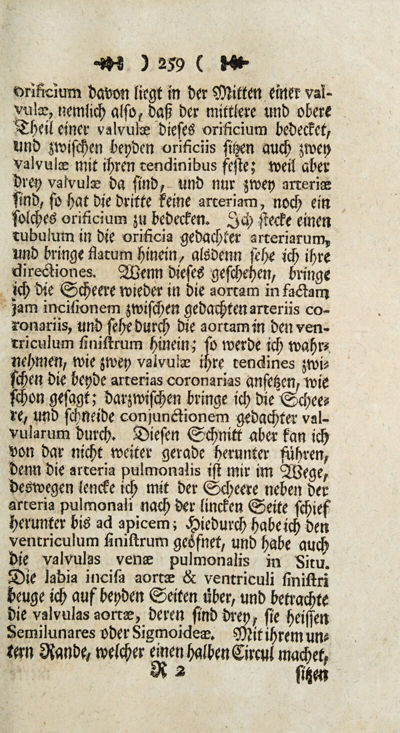 orificium bubott liegt in ber Riffen einet val- vulse, nemlich ulfo, baf ber mittlere unb obere ^£heif einer valvulx biefeö orificium bebeefef, unb $ttnfd)en bepben orifidis ft'sjen uueh jtoep valvulx mit ihren tendinibus fefte; weit aber bre9 valvulx bu fittb, - unb nur Jtoet) nrterix finb, fo best bie briffe feine arteriam, noch eitt foici;eö orificium $u bebeefeu. 2>4> #ecfe einett tubulum in bie oriftda gebuchter arteriarum, unb bringe flatum hinein/ ufebenu fef>e ich ihre dirediones. J£enn biefeS gefchehen, bringe ich t)te ©cheeit lieber in bie aortam in fadant jam incifionem jtoifchm gebuchten arteriis co- ronariis, unb fcheburch bie aortam in ben ven- triculum finiftrum hinein; fo toerbe ich toahr* nehmen, wie jtoet) valvulx ipre tendines jtvri fchen bie bepbe arterias coronarias Unfein, tote fchon gefugt; burätoifchen bringe ich bie ©cfiee? re, unb fchnetbe conjundionem gebubter vai- vuiarum burd). liefen Schnitt über fun ich oon bur nicht toeiter gerube herunter führen, berat bie arteria pulmonalis ifi mir int ‘Jörge, besorgen ienefe ich mit ber ©cheere neben ber arteria pulmonaii nuch ber tineben ©eite fdjief herunter bio ad apicem; e^tcbui'ch hubeich bett ventriculum finiftrum geöfnef, unb höbe uueh bie valvulas venx pulmonalis in Situ. SDie labia incifa aortx & ventriculi finiftri beuge ich auf bepbett ©eiten über, unb befruchte bie valvulas aortx, bereu ftnbbren, fte heijjen Semilunares ober Sigmoidex, wjtf ihrem un# Um Ofunbe, welcher einen halbe« ©mii machet, $2 fkm