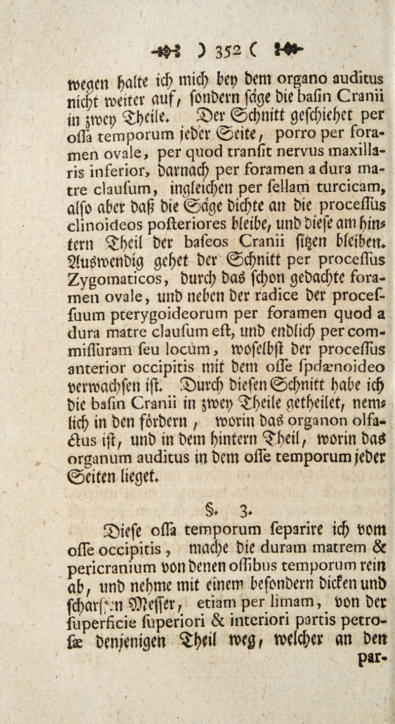 / -*H ) 352 C !-^~ WCqcn ffllte td> mich bet) bem organo auditus nicht roextcv auf, fonbern fa'ge bie bafin Cranii in jwet) £>er©d)nitf gefebiebet per oflä temporum jeber ©eite, porro per fora¬ men ovale, per quod tranfit nervus maxilla- ris inferior, barnaef) per foramen a dura ma- tre claufum, in^feicben per fellaqi turcicam, alfo aber baf bie ©dge biebte an bie procediis clinoideos pofteriores bleibe, Utlb btefe am bin# fern ^£beil ber bafeos Cranii ft^en bleiben, Sluöwenbig gebet ber (Schnitt per procediis Zygomaticos, bureb ba£ fcf?on gebaute fora- men ovale, unb neben ber radice ber procef- fuum peerygoideorum per foramen quod a dura matre claufum eft, unb enbltcb per com- miduram feu locüm, wofelbjt ber procedus anterior occipitis mit bent ode fpdarnoideo »erwad;fen tft £>urcb biefen (Schnitt habe ich bie badn Cranii in äwet> ^b^ile getbeilet, nein« lieb in ben forbern , worin batf organon olfa- <dus tji, unb in betn buttern ^betl, worin baS organum auditus in bem ode temporum jeber ©eiten lieget , ■ . , ' • h ' . ; . 'I , ' < • • ’-y ■ '< §♦ 3» S)iefe oda temporum feparire icb bOttl ode occipitis , ntad)C bie duram matrem & pericranium ttonbenenoflibus temporum reitt ab, unb nehme mit einem befonbern biefen unb fc()arj;:n $?ejfer, etiam per limam, bon ber fuperficie fuperiori & interiori partis petro- fe bemenigen $beif weg, welcher an bett par- V ' : 1/. # ; v :l A c 9