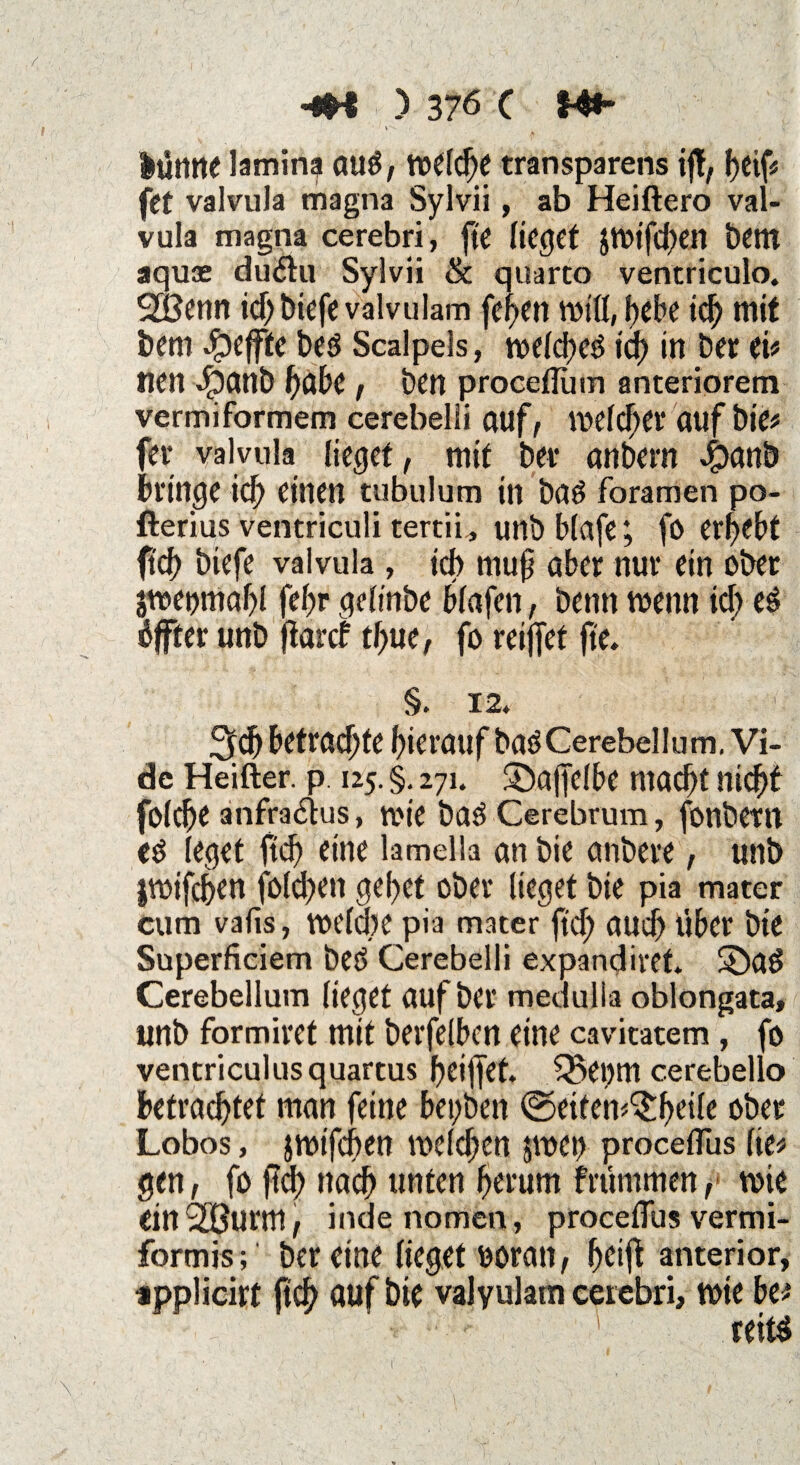 v - lütttte lamina au£, welche transparens if, f>ei fet valvula magna Sylvii, ab Heiftero va vula magna cerebri, fte lieget $Wtfd)en bem aquae du<5tu Sylvii & quarto ventriculo. 2Benn id)biefevalvulam fehen f>ebe id) mit bem Reffte be$ Scalpels, welchem ich in bet ei# nen Jjpanb habe , ben proceflum anteriorem vermiformem cerebelii auf, meiner auf bie# fer valvula lieget, mit bev anbern bringe id) einen tubulum in bad fbramen po- fterius ventriculi tertii, unb blafe; fö ergebt ftd) biefe valvula, ich rnuf aber nur ein ober jweomahl (ehr geltnbe blafen, benn wenn id) öfter unb jtarcf tf>ue, fo reifet fte. §. 12. 5fd) betraute hierauf baöCerebellum. Vi- de Heifter. p 125. §. 271. $öaffelbe macht nicht foldje anfra&us, wie baö Cerebrum, fonbern eö leget ftd) eine lamella an bie anbere, unb jwifchen fold)en gehet ober lieget bie pia mater cum vafis, welche pia mater ftd; and) über bie Superficiem beö Cerebelii expandiret. £)a$ Cerebellum lieget auf ber medulla oblongata, unb formiret mit berfelbcn eine cavitatem, fo ventriculusquartus l)eif|et. £5et)m cerebello betrachtet man feine bet;ben ©eifen^h^ie ober Lobos, jmtfehen melden $wet) procelfus fte# gen, fo ftd; nach unten herum früntmen, tote ein 2öurm, indenomen, procefius vermi¬ formis ; ber eine lieget ooran, heift anterior, applicirt ftch auf bie valyulam cerebri, wie btt teitö \