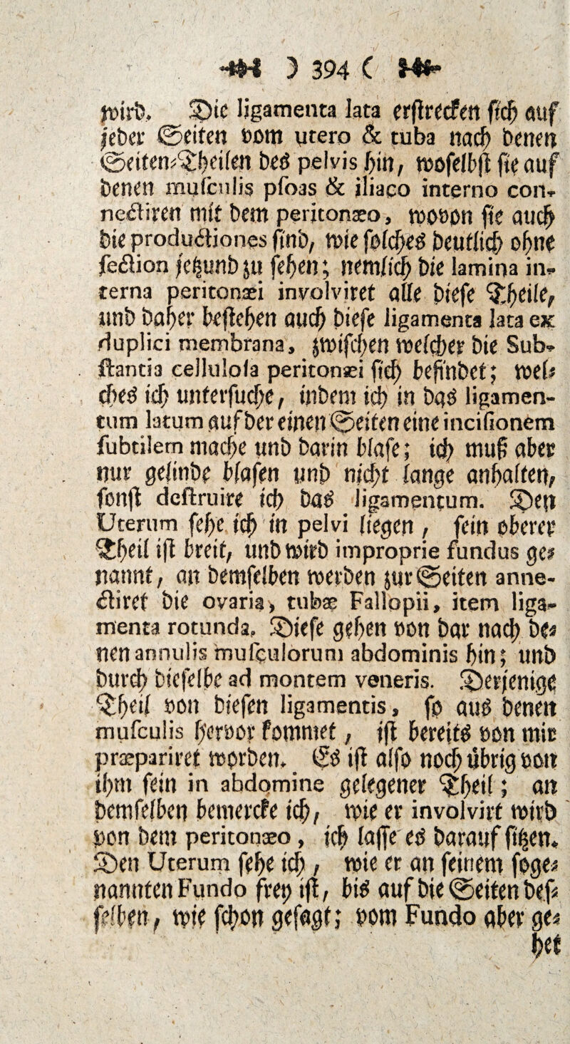 Wirb. m ligamenta lata erftrecfett ficf) auf feber ©eiten oom ytero & tuba nach Denen ©eiten^heilen beö pelvis hin, mcfelbfl fie auf Denen mutenlis pfoas & iliaeo interna con- ne&ircn mit bem peritonaeo, wouon fte auch feie produäiones (fab, tute folcbeutlid> ohne feftion l'e^unb $u fefjen; Jtemfich bie lamina in¬ terna peritonaei inyolviret alle biefe Weilef unb Daher befielen auch biefe iigamenta lata ex duplici membrana, jwifeben welcher bie Sub- ftantia cellulofa peritonsei fte^ befi'nbet; Web ched ich unferfuche, tnbem ich in bad ligamen- tum latum auf ber einen ©eiten eine incifionem fubtilem mache tinb barin blafe; td> mup aber nur gefitibe blafen unb nicht lange anbalfen, fonfb deftruire id) Dag ligamentum. S5ep Uterum fcf>e tef)' in pelvi liegen , fein oberer Weil ifi breit, unb Wirb improprie fundus ge? rnnnt, an bemfelben werben jur ©eiten anne- £liret bie oyaria» tubae Fallopii» item liga- menta rotunda» ©tefe geben »cm bar nach De? nenannulis muleulorum abdominis bin; unb Durch btefelbe ad montem veneris. ^Derjenige ^heil »on biefen ligamentis, fp attf benett mufeulis h'eruor fomntet, ifl bereite »on mir praepariret wprbetn & ift alfo noch übrig »on »htn fein in ahdomine gelegener ^heil; an bemfelben bemerefe ich, wie er involvirt wirb pon bem peritonaeo, ich lajfe eo Darauf ft$en* S)en Uterum fehe ich / wie er an feinem foge? nanutenFundo frei) ifi, bitf auf bie ©eiten be.f? felberi, wie fchmt gefagl; »om Fundo aber ge?