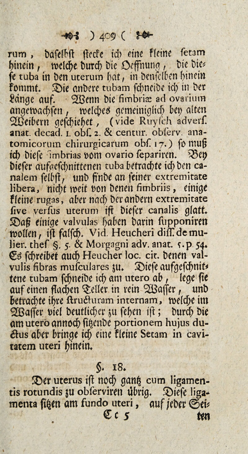 « 1 rum , bafelbjt ftecfe td) eine fleine ft tarn hinein, welche burd) t>ie öeffnunq, bie bie? fe tuba in ben uterum bat, in benfelben hinein fomtnf. $bie anbere tubam febneiöe td; in bet Adrige auf. • 2öenn bie fimbrice ad ovarium angewöebfen, welche^ gemeiniglich bet) alten SDßeibern gefefnebet, (vide Ruyfch adverf. anat. decad. i. obC 2. & centur. oblerv. ana- tomicormn chirurgicarum obf 17.) fo mufj ich biefe Imbrias »Otn ovario feparimt. Q5ep biefer aufgefd;nttfenen tuba befrachte td) ben ca- naiem felbjt, unb finbe an feiner extremitate übera, nicht weit non benen fimbriis, einige f(eine rugas, aber nach beranbern extremitate live verfus uterum ift biefer canalis glatt. 5£>af? einige valvulas haben barin fupponiren wollen, ijt falfp vid. Heucheri dilTdcmu- lier. thef §, 5. & Morgagni adv. anat. e.p 54. febreibet auch Heu eher loc. cit. benen val- vulis fibras mufeulares ju. Sbiefe aufgefebnit? tene tubam febnetbe icb am utero ab, lege fte auf einen ftadjen geller in rein ^Baffer, unb - befragte ihre ftruäuram internam, welche im Raffer uiel beuflid)cr &u fef>cn ift; bureb bie am utero annoeb fibenbe portionem hujus du- &us aber bringe icb eine fleine Setam in cavi- ratem Uteri hinein. §. 18. 3ber uterus ift noch ganfj cum ligamen- tis rotundis $ü obfervirett übrig. £>iefe liga- menta pen am fundo uteri, auf /eher ©et? Cc 5 fcn