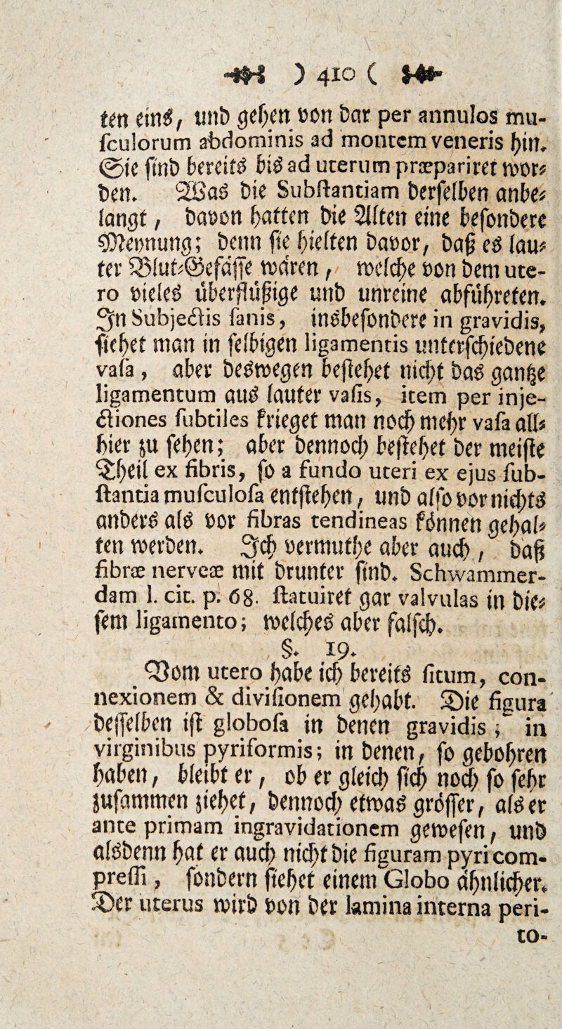 tm eins, tntb geben eon Dar per annulos mu- fculorum abdominis ad montem veneris bin. <g>ie ftnb bereite biS ad uterum prjepariret wor# ben. 2öaS bie Subftantiam berfelben anbei langt, bauen Ratten bie %iten eine befonbere Innung; beim fte hielten bauor, baf? es lau# ter 53ltib@efdffe tvdren, welche een bem ute¬ ro tneleS überflujiige unb unreine abfubrefen. $n Subjeäis fanis, inSbefonbere in gravidis, fielet man in felbigen ligamentis unferfebiebene valä, aber beswegen befielet nicht bas ganfce ligamentum auS lauter vafis, item per inje- äiones fubtiles Prieget matt noch mehr vafa alb hier ju feiten; aber bennod; bejahet ber meifie ^hetl ex fibris, fo a fundo uteri ex ejus fub- ftantia mufculofa entfielen, unb alfo»ornid)tS anberS als oor fibras tendineas föhnen gebab ten werben* 3$ »c rmufbe aber auch, ^ bafj fibrae nervese mit brunfer ftnb. Schwammer- dam 1. cit. p. 68. ftatuiref gar valvulas in bie# fern ligamento; welches aber falfd). , §• 19. $3om utero habe ich bereits fitum, con- nexionem & divillonem gehabt. S)ie figura' bejfelben ifb globofa in benen gravidis $ in virginibus pyriformis; in benen, fo gebobren haben, bleibt er, ob er gleich fiel) noch fo febr jufammen jiebef, bennod; etwas gröjfer, als er ante primam ingravidationem gewefen, unb alsbenn bat er auch nicht bie figuram pyricom- prefli, fonbern fiehet einenrciobo ähnlicher, über Uterus wirb bon ber kmina interna peri- to-