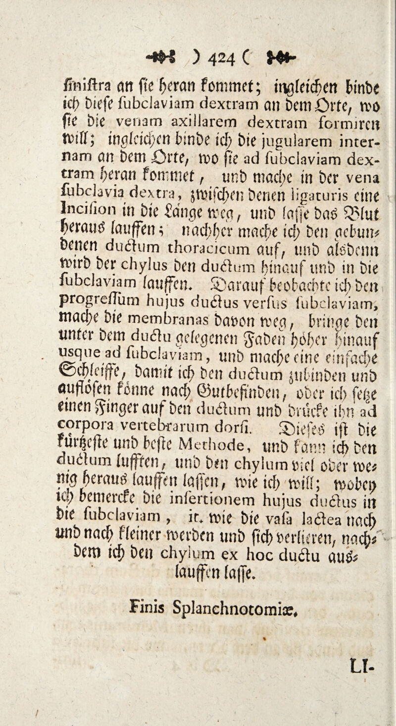 finiftra on fte Ijeran fornmet; tngfetcben binbe icf> biefe fubciaviam dextram an bentörfe, n>0 fte bie venam axillarem dextram formireü ; inglcid/en binbe icf» bie jugularem inter- nam an betn Qrtt, tOO fte ad fubciaviam dex¬ tram f)ctan fommef, unb ntaclte in ber vena fubclavia dextra , ätt?ifd)en benen ligaturis eine Inciiion in Die Adlige toeg, unb fajje bas Q51ut perauö lauffen ; nachher maefe id; Den gebun* D^nen dudum thoracicum auf, unb afsbemt tpirb ber chylus Den dudum hinauf unb in Die fubciaviam lauffen. darauf beobachte id) Den progreflum hujus dudus verfus fubciaviam, mad;c Die membranas bauen toeg, bringe Den tinfer bem dudu gelegenen $aben 1)6!)er hinauf usque ad fubciaviam, unb niac^>eeine einfache KDwictjfe, bannt icf> Den dudum jubtnben unb ouftofen fönne nad; ©utbefinben, ober id> feite einen Ringer auf Den du dum unb bruefe ihn ad corpora vertebrarum dorfi. Söiefe-tf ijt Die rui^cfie unb hefte Methode, unb fann id> ben dudum lujffen, unb ben chylumolcl ober toe* mg herauf lauffen laffen, tote id) triff; wobei; Up bemerefe bie inlertionem hujus dudus in Die fubciaviam , it. tt>ic bie vala ladea nach «nb nad; fleiner toerben unb ftef) retlieren, nach bem id; ben chylum ex hoc dudu au* lauffen fa|Je. Finis Splanchnotomiae, **-r $ LI- !