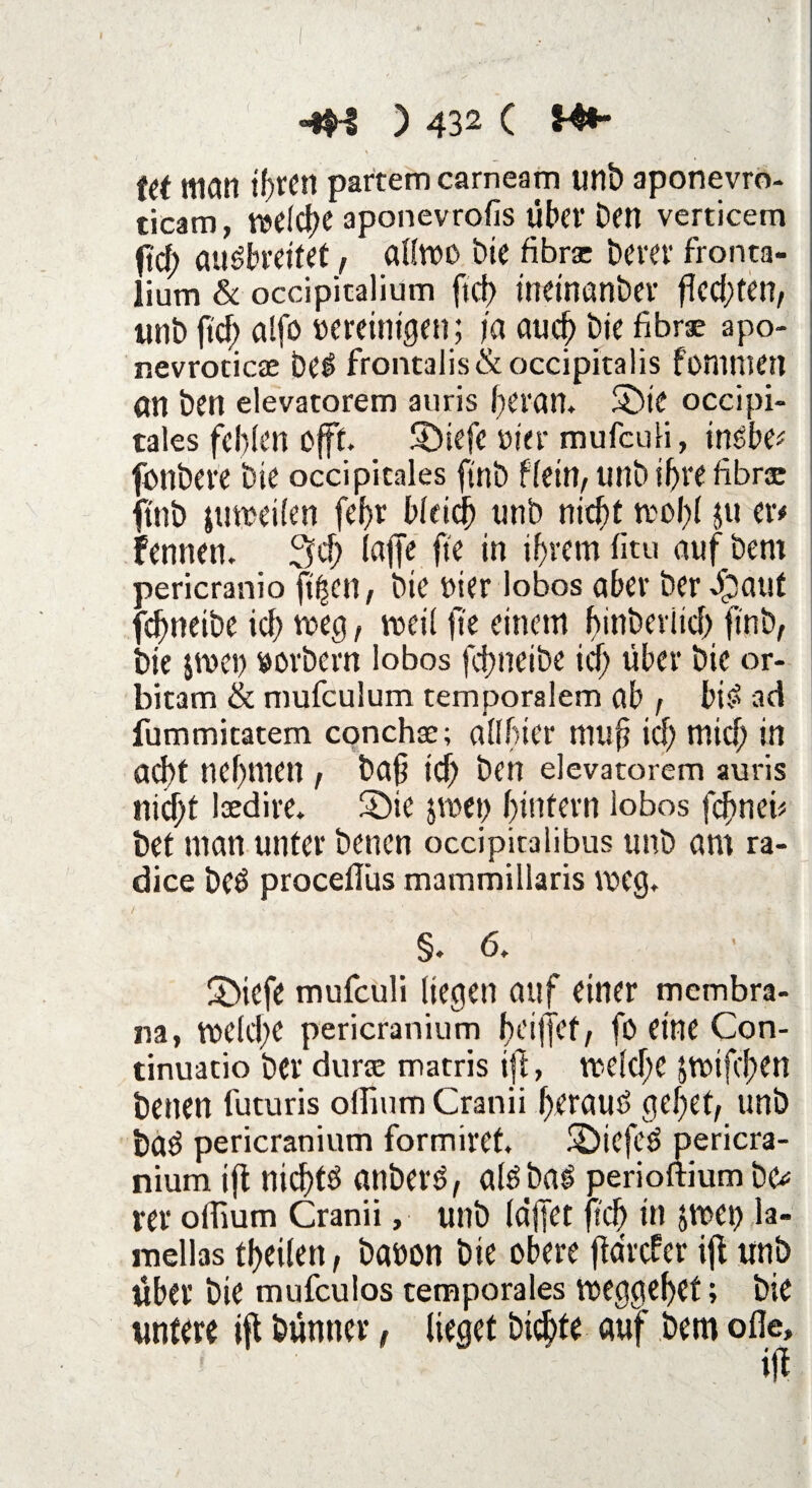 Man ihren partemcarneam unb aponevro- ticam, welche aponevrofis über Dm verticem fd; au^breitet, allwo Die fibrsc Derer fronta- üum & occipicalium ftct> ineinanber fled;ten, unb ftcf> alfo vereinigen; ja auch Die fibrae apo- nevroticae be£ froncalis& occipitalis foninten an Den elevatorem auris heran. Sbie occipi- tales fehlen offt. 5Diefe vier mufculi, inßbv fonbere Die occipitales ftnb fletn, unb ihre fibrae ftnb jmveilen fef>r bleich unb nicht wohl ju m fennen. 3d; lafje fte in ihrem fitu auf Dem pericranio füllen, Die vier lobos aber Der dbaut fchneibe ich weg t weil fte einem f>int>erlid> finb, Die jrvei) vorbern lobos fchneibe ich über Die or- bicam & mufculum temporalem ab , bi£ ad fummitatem conchse; allfiier muf id) mid; in acht nehmen , ba§ ich Den elevatorem auris nicht laedire. £»ie jwet) hintern lobos fchneb bet man unter Denen occipitalibus unb am ra- dice beö proceflüs mammiliaris weg. / ' . ' \ §.6. Sbiefe mufculi liegen auf einer membra- na, welche pericranium ftciffcf, fo eine Con- tinuatio Der durae matris ijt, weid;C $wifd;en Denen futuris offium Cranii herauf gehet, unb ba$ pericranium formiret, SDiefe6 pericra¬ nium ifl nichts önberö, alöba^ perioftium Dc^ rer offium Cranii, unb (affet fich in jwet) la- mellas tl>eilen, Davon Die obere fidrefer ijl unb über Die mufeulos temporales weggehet; Die untere »fl Dünner, lieget Dichte auf Dem olle.
