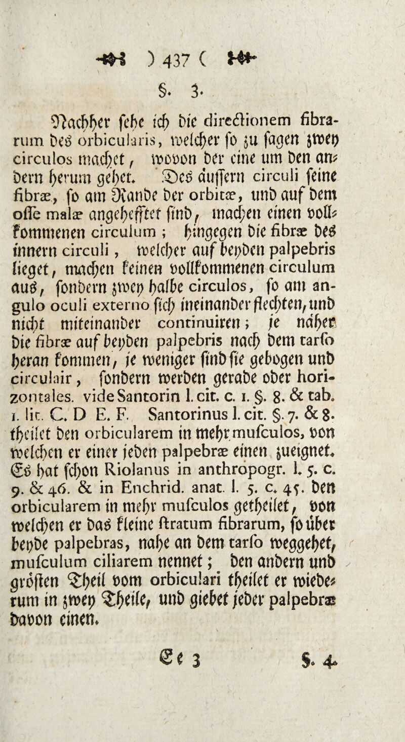 §. 3. Nachher fchc ich Die dire&ionem fibra- rum betf orbicularis, welcher fo JU fagen imep circulos machet f mooon Der eine um Den am Dem herum gehet. See dufjern circuii feine fibra, fo am Dianbe Der orbita?, unb auf Dem ofle malae angehefftet ftnb, machen einen »oU> fommenen circuium ; hingegen Die fibrse be$ innern circuii, welcher auf bej>ben palpebris lieget, machen feinen twllfommenen circuium mW, fonbern $wci> halbe circulos, fo am an- gulo oculi externo fiel) ineinanber flechten, unb nid)t mifeinanber continuirm; je naher Die fibrse aufbepben palpebris nach Dem tarfo heran fomnien, je weniger ftnt> fte gebogen unb circulair, fonbern werben gerabe ober hori¬ zontales. videSantorin 1. cit. c. i. §. 8- & tab. i. lic. C. D E. F. Santorinus 1. cit. §. 7. & 8* theilet Den orbicularem in mehrmufeulos, t>on weichen er einer jeben palpebrae einen pietgnet (?e hat fchon Riolanus in anthropogr. 15. c. 9. & 46. & in Enchrid. anat. 1. 5. c. 45. beit orbicularem in mehr mufeulos gewertet, »Ott welchen er batf fleine ftratum fibrarum, foübet bepbe palpebras, nahe an Dem tarfo weggehet; mufculum ciliarem nennet; Den anbern unb großen Sh eil »om orbiculari tfjeilef er wiebe* rum in $wep Sheile; unb giebet /eher palpebras baoon einen.