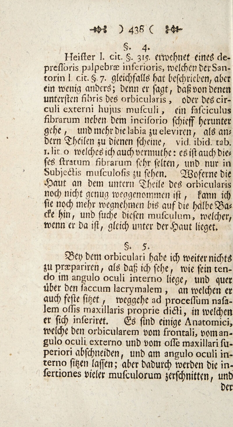 . §. 4* Heifter I. cit. §. 315. efwebnet einet? tle- prefloris palpebrse inferioris, welcher? berSan- torin !. cit. §.7. gleichfalls bat befdtrieben, aber ritt wenig anberS; beim er jagt, bapöon betten untevfien fibris bcö orbicularis, ober beScir- culi externi hujus mufeuli, ein fafciculus fibrarum neben beirt inciforio fcl)ieff herunter gebe, unb ntcbr bie labia ju eievirett, als am bern ^beilen $u bienen febeine, vid. ibid. tab. i.lic o welches icf) auch »ermutbe: es ijb auch bie# feS ftratum fibrarum fcf)r feiten, unb nur in Subjedis mufculofis $u feiten. ^jßoferne bie «£>auf an beut untern i^fH'ile bcs orbicularis nod> nicht genug weggenommen ifi, Farm icf) fte npcf> tnebr tvegnebnten bis auf bie halbe Q3a* efe bin, unb fud;e biefen mufculum, welcher, fttemt er ba ifl, gleich unter berJpaut lieget. . §* 5‘ ^et; bent orbiculari habe id; weiter nichts $u prxpariren, als bah ich febe , wie fein ten- do int angulo oculi interne liege, Uitb quer über ben iäccum lacrymalem , att welchen er auch fefle ft^cf, weggebe ad procelTum nafa- lem offis maxillaris proprie didi, in Welchen Ct' ftcb inleriret. <£S ftltb einige Anatomici, welche ben orbicularem öDttt frontali, UOttt an¬ gulo oculi externo unb UOttt olle maxillarifu- periori abfebneiben, unb am angulo oculi in¬ te™0 ft^eit lajfen; aber baburch werben bie in- fertiones vieler mufeulorum jerfebnitten, unb ber