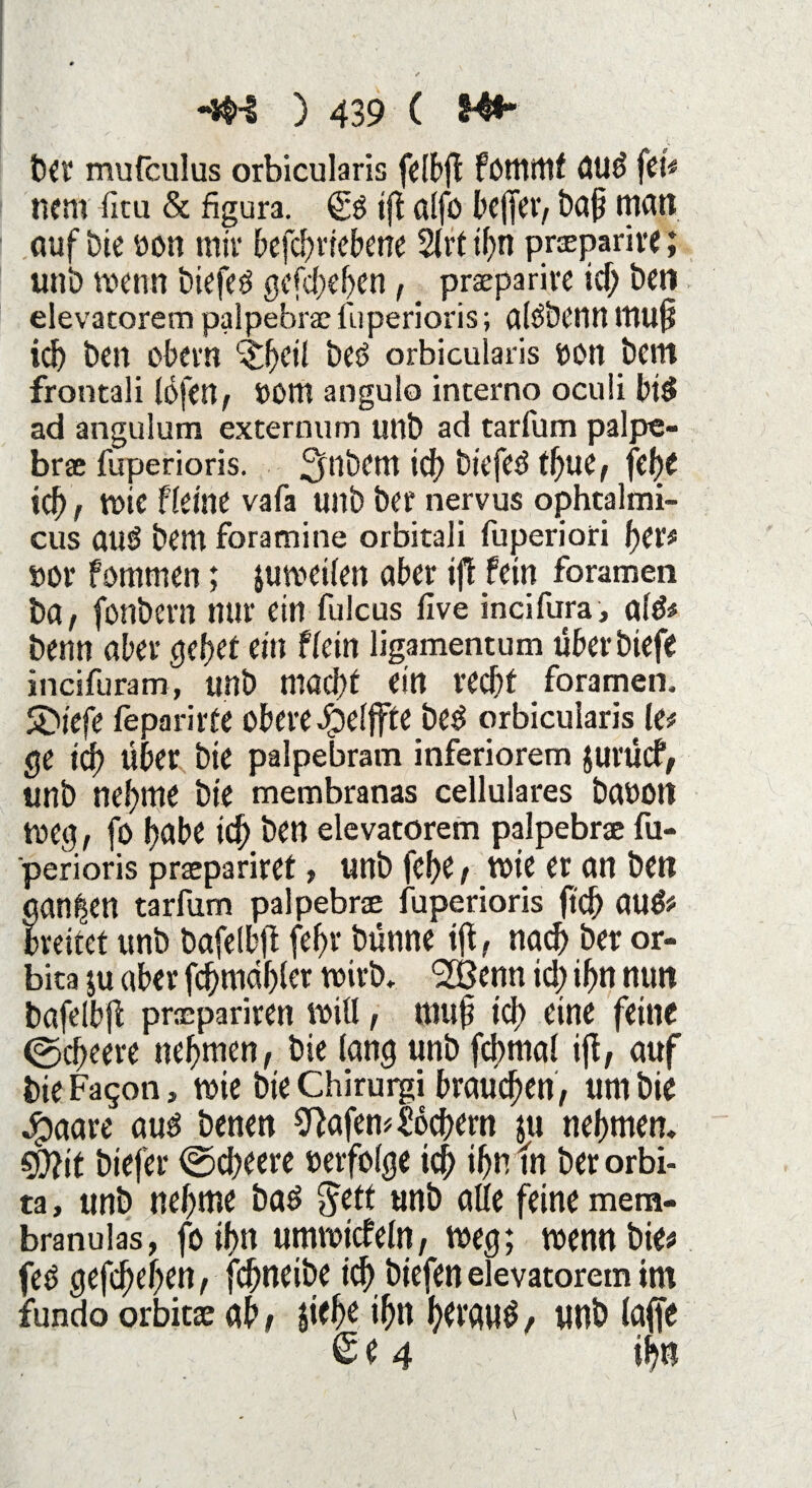 ber mufculus orbicularis felbff fötttitlf OUd fcU nem fitu & figura. (££ tfl alfo l’cffeiv bafj man auf bie »on mir befcbriebene 2(rt ihn praparire; unb wenn biefeö gefd;ebcn, _ praeparive icf; ben elevatorem palpebrae fuperioris; alÖÖCtin tnuj? ich ben obern Qfycil beö orbicularis »on bem frontali lofen, »om angulo interno oculi bi£ ad anguium externum unb ad tarfum palpe- brae fuperioris. 3^tlbcm ich biefed tljue, fti)t icf), wie fleine vafa unb ber nervus ophtalmi- cus aus bem foramine orbitali fuperiori her* »or fommen; juweilen aber ifl fein foramen ba, fonbern nur ein fulcus five incifura, al& benn aber gebet ein ffein ligamentum überbtefe incifuram, unb ntöcht ein recht foramen. 5>iefe teparirte obere dbelffte be$ orbicularis^ le* ge ich Über bie palpebram inferiorem jurücf, unb nehme bie membranas cellulares ba»on Weg, fo f)äbe ich ben elevatorem palpebree fu- perioris praepariret, unb fcf>c, wie er an ben ganzen tarfum palpebne fuperioris ft'cf) au& breitet unb bafelbff (ehr bünne ift, nach ber or- bita $u aber fchmdhler wirb, ^ßenn id; ihn nun bafelbff praepariren will, muff ich eine feine ©cbeere nehmen, bie lang unb fcbmal iff, auf bie Fagon, wie bie Chirurgi brauchen , um bie Jpaare auä benen Wafern Seffern ju nehmen. CÜ?it biefer ©cheere »erfolge ich ihn fn ber orbi- ta, unb nehme baö Jett unb alle feine mem- branulas, fo ihn umwicfeln, weg; wenn bie* fetf gefdjehen, fchneibe id) biefenelevatorem tm fundo orbitae ah / ffelje ihn htvautf / unb (affe £e 4 ihtt