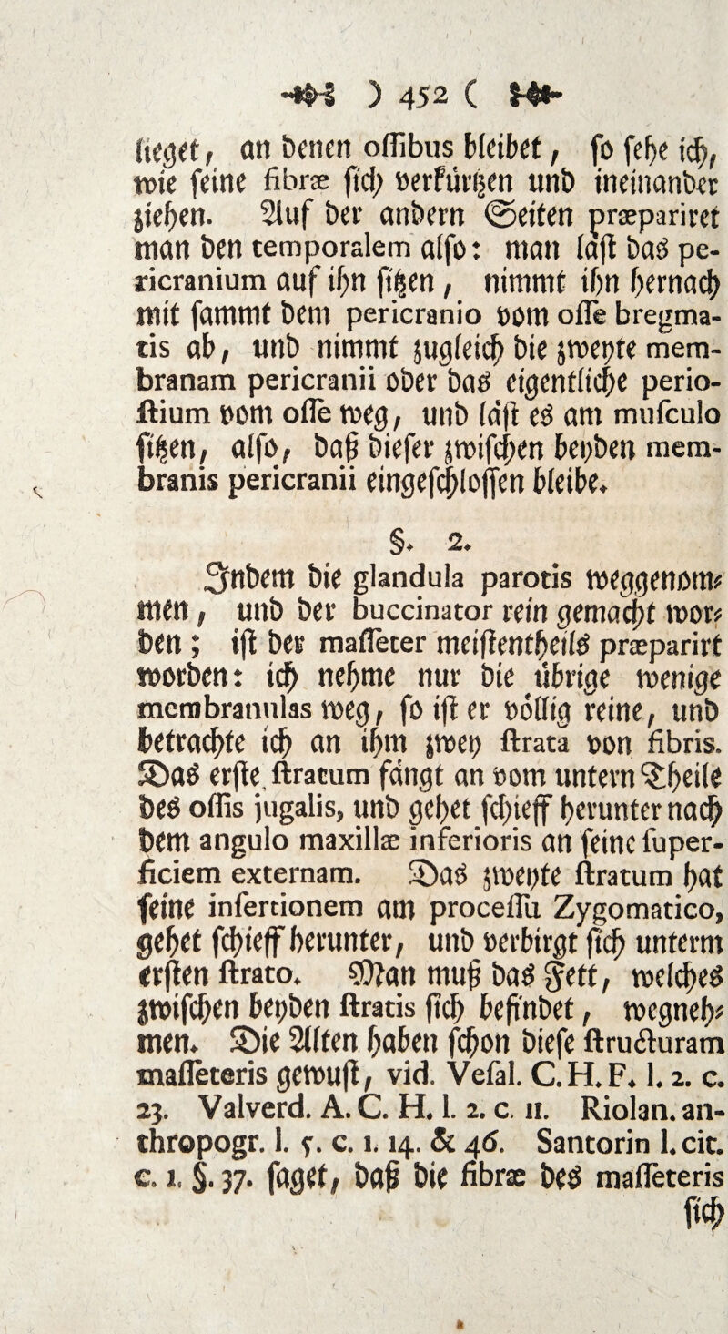 -*H ) 452 ( M** Ucget, an Denen offibus bleibet, fo fef>e ich, tote feine fibne ftd) »erfüllen unb ineinanber liefen. 2luf bei* anbem ©eiten prapariret man ben temporalem alfo: man lajtbaöpe- ricranium auf ihn ftisen, nimmt if>n bemach mit fammt bem pericranio OOtn ofle bregma- tis ab, «nb nimmt |ugleid> bie jroepte mem- branam pericranii ober batf eigentliche perio- flium oont olle toeg, unb (djt e$ am mufcuio ft£en, alfo, ba§ biefer jtoifchen bepben mem- branis pericranii eingefcblojfen bleibe, §* 2. Sftbem bie glandula parotis toeggenorw men, unb bet* buccinator rein gemacht toop ben; ijt ber matTeter meißenfbetld praparirt worben: ich nehme nur bie übrige wenige mcmbrannlas weg, foifter oollig reine, unb betraute ich an ihm jtoep ftrata oon fibris. Sa$ erfle, ftracum fangt an 00m untern Sbeile be$ olfis jugalis, unb gebet fd;ie(f herunter nach t>em angulo maxillae inferioris an feine fuper- ficiem externam. Satf pepfe ftratum bat feine infertionem am proceflü Zygomatico, gebet fcbieff herunter, unb oerbirgt jtcb unterm erjten ftrato. $Ü?an muj? ba$ $ett, welches Itoifcben bepben ftratis ftcb beft'nbet, wegneb* men* Sie 2llten haben fcbon biefe ftru&uram mafleteris gewuft, vid. Vefal. C.H.F* 1.2. c. 23. Valverd. A. C. H. 1. 2. c. 11. Riolan. an- thropogr. 1. f. c. 1.14. 5c 46. Santorin l.cic. c. 1. §. 37. faget, ba£ bie fibrae beä mafleteris ftcb *