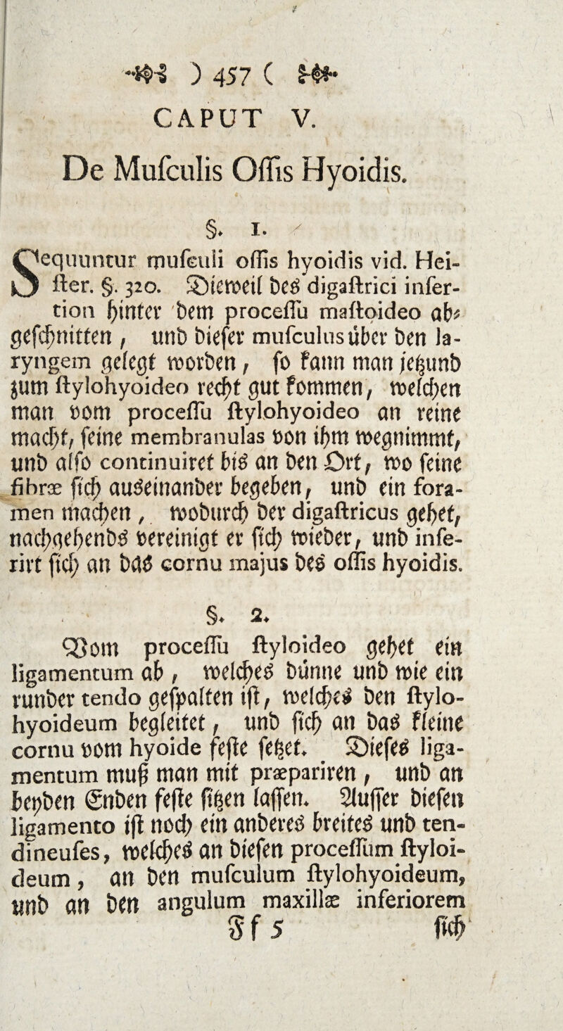 CAPUT V. De Mufculis Offis Hyoidis. §. i. ' Qequuntur rnufeuli offis hyoidis vid. Hei- fter. §. 320. ©iemeil beö digaftrici infer- tion hinter bem procefTu maftoideo ab* gefd)mtfen , unb biefer mufculusüber ben la- ryngem gefegt morben, fo fann man je^unb jum ftylohyoideo recht gut fotnmen, mefdjen man nom procefTu ftylohyoideo an reine macht, feine membranuks non ibm megnimmt, unb alfo concinuiret bi$ an ben -Ort/ noo feine fähroe fiel) audeinanber begeben, unb ein fora- men mad>en , tvoburd) bev digaftricus gebet, naebgebenbd vereinigt ec ftd? roieber, unb infe- rict ftd; an bd$ cornu majus beö offis hyoidis. §♦ 2. <33om procefTu ftyloideo gebet ein ligamentum ab , welches bunne unb wie ein cunber tendo gehalten ijt, welches ben ftylo- hyoideum begleitet, unb jicfj an bas ffeine cornu üorn hyoide fejte fefset. SDiefeS liga¬ mentum muj? man mit praepariren, unb an bepben (gnben fefte ft^en baffen* Slujfer biefett ligamento iff nod) ein anbeves breites unb ten- dineufes, weld)eS an biefen procefTum ftyloi- deum , an ben mufculum ftylohyoideum, itnb an ben angulum maxillae inferiorem 5 f 5 W